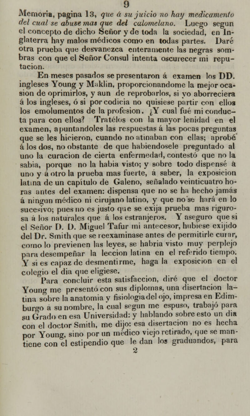 Memoria, pagina 13, que á su juicio no hay medicamento del cual se abuse mas que del calomelano. Luego según el concepto de dicho Señor y de toda la sociedad, en In- glaterra hay malos médicos como en todas partes. Daré otra prueba que desvanezca enteramente las negras som- bras con que el Señor Cónsul intenta oscurecer mi repu- tación. En meses pasados se presentaron á examen los DD. ingleses Young y M iklin, proporcionándome la mejor oca- sión de oprimirlos, y aun de reprobarlos, si yo aborreciera á los ingleses, ó si por codicia no quisiese partir con ellos los emolumentos de la profesión. ¿Y cual fué mi conduc- ta para con ellos? Trátelos con la mayor lenidad en el examen, apuntándoles las respuestas á las pocas preguntas que se les hicieron, cuando no atinaban con ellas; aprobé á los dos, no obstante de que habiéndosele preguntado al uno la curación de cierta enfermedad, contestó que no la sabia, porque no la habia visto; y sobre todo dispensé á uno y á otro la prueba mas fuerte, á saber, la exposición latina de un capítulo de Galeno, señalado veinticuatro ho- ras antes del examen: dispensa que no se ha hecho jamás á ningún médico ni cirujano latino, y que no se hará en lo sucesivo; pues no es justo que se exija prueba mas riguro- sa á los naturales que á los estranjeros. Y aseguro que si el Señor D. Ü. Miguel Tafur mi antecesor, hubiese exijido del Dr. Smith que se reexaminase antes de permitirle curar, como lo previenen las leyes, se habría visto muy perplejo para desempeñar la lección latina en el referido tiempo. Y si es capaz de desmentirme, hágala exposición en el colegio el dia que eligiese. Para concluir esta satisfacción, diré que el doctor Young me presentó con sus diplomas, una disertación la- tina sobre la anatomía y fisiologiadel ojo, impresa en Edim- burgo a su nombre, la cual según me espuso, trabajó para su Grado en esa Universidad: y hablando sobre esto un día con el doctor Smith, me dijo: esa disertación no es hecha por Young, sino por un médico viejo retirado, que se man- tiene con el estipendio que le dan los graduandos, para 2