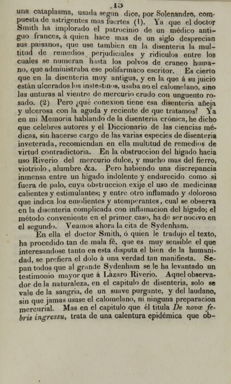 una cataplasma, usada según dice, por Solenandro, com- puesta de astngentes mas fuertes (l). Ya que el doctor Smith ha implorado el patrocinio de un médico anti- guo francés, á quien hace mas de un siglo desprecian sus paisanos, que use también en la disenteria la mul- titud de remedios perjudiciales y ridículos entre los cuales se numeran hasta los polvos de cráneo huma- no, que administraba ese polifarmaco escritor. Es cierto que en la disenteria muy antigua, y en la que á su juicio están ulcerados los instestinog, usaba noel calomelano, sino las unturas al vientre de mercurio crudo con ungüento ro- sado. (2) Pero ¿qué conexión tiene esa disenteria añeja y ulcerosa con la aguda y reciente de que tratamos? Ya en mi Memoria hablando de la disenteria crónica, he dicho que celebres autores y el Diccionario de las ciencias mé- dicas, sin hacerse cargo de las varias especies de disenteria inveterada, recomiendan en ella multitud de remedios de virtud contradictoria. En la obstrucción del hígado hacia uso Riverio del mercurio dulce, y mucho mas del fierro, viotriolo , alumbre &a. Pero habiendo una discrepancia inmensa entre un hígado indolente y endurecido como si fuera de palo, cuya obstrucción exije el uso de medicinas calientes y estimulantes; y entre otro inflamado y doloroso que indica los emolientes y atemperantes, cual se observa en la disenteria complicada con inflamación del hígado; el método conveniente en el primer caso, hade ser nocivo en el segundo. Veamos ahora la cita de Sydenham. En ella el doctor Smith, ó quien le tradujo el texto, ha procedido tan de mala fé, que es muy sensible el que interesándose tanto en esta disputa el bien de la humani- dad, se prefiera el dolo á una verdad tan manifiesta. Se- pan todos que al grande Sydenham se le ha levantado un testimonio mayor que á Lázaro Riverio. Aquel observa- dor de la naturaleza, en el capitulo de disenteria, solo se vale de la sangría, de un suave purgante, y del láudano, sin que jamas usase el calomelano, ni ninguna preparación mercurial. Mas en el capitulo que él titula De noves fe- bris ingressu, trata de una calentura epidémica que ob-