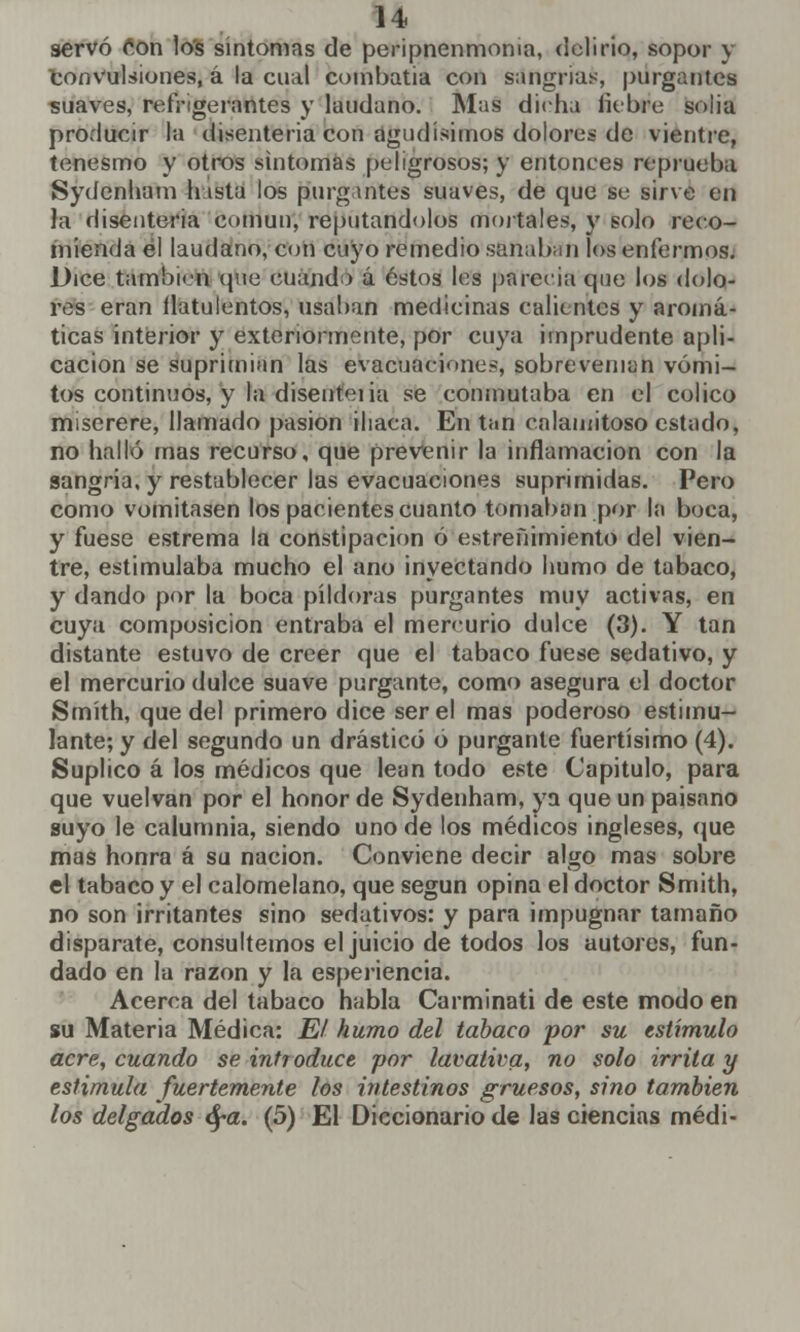 servó ion los síntomas de peripnenmoma, delirio, sopor y convulsiones, á la cual combatía con sangrías, purgantes suaves, refrigerantes y láudano. Mas dicha liebre solia producir la disenteria con agudísimos dolores de vientre, tenesmo y otros síntomas peligrosos; y entonces reprueba Sydenham Insta los purgantes suaves, de que se sirve en la disenteria común, reputándolos mortales, y solo reco- mienda el láudano, con cuyo remedio sanaban los enfermos. Dice también (pie cuando á éstos les parecía que los dolo- res eran flatulentos, usaban medicinas calientes y aromá- ticas interior y extenormente, por cuya imprudente apli- cación se suprimían las evacuaciones, sobrevenían vómi- tos continuos, y la disenteiia se conmutaba en el cólico miserere, llamado pasión iliaca. En tan calamitoso estado, no halló mas recurso, que prevenir la inflamación con la sangría, y restablecer las evacuaciones suprimidas. Pero como vomitasen los pacientes cuanto tomaban por la boca, y fuese estrema la constipación ó estreñimiento del vien- tre, estimulaba mucho el ano inyectando humo de tabaco, y dando por la boca pildoras purgantes muy activas, en cuya composición entraba el mercurio dulce (3). Y tan distante estuvo de creer que el tabaco fuese sedativo, y el mercurio dulce suave purgante, como asegura el doctor Smíth, que del primero dice ser el mas poderoso estimu- lante; y del segundo un drástico o purgante fuertísimo (4). Suplico á los médicos que lean todo este Capitulo, para que vuelvan por el honor de Sydenham, ya que un paisano suyo le calumnia, siendo uno de los médicos ingleses, que mas honra á su nación. Conviene decir algo mas sobre el tabaco y el calomelano, que según opina el doctor Smith, no son irritantes sino sedativos: y para impugnar tamaño disparate, consultemos el juicio de todos los autores, fun- dado en la razón y la esperiencia. Acerca del tabaco habla Carminati de este modo en su Materia Médica: El humo del tabaco por su estímulo acre, cuando se introduce por lavativa, no solo irrita y estimula fuertemente los intestinos gruesos, sino también los delgados ora. (5) El Diccionario de las ciencias médi-