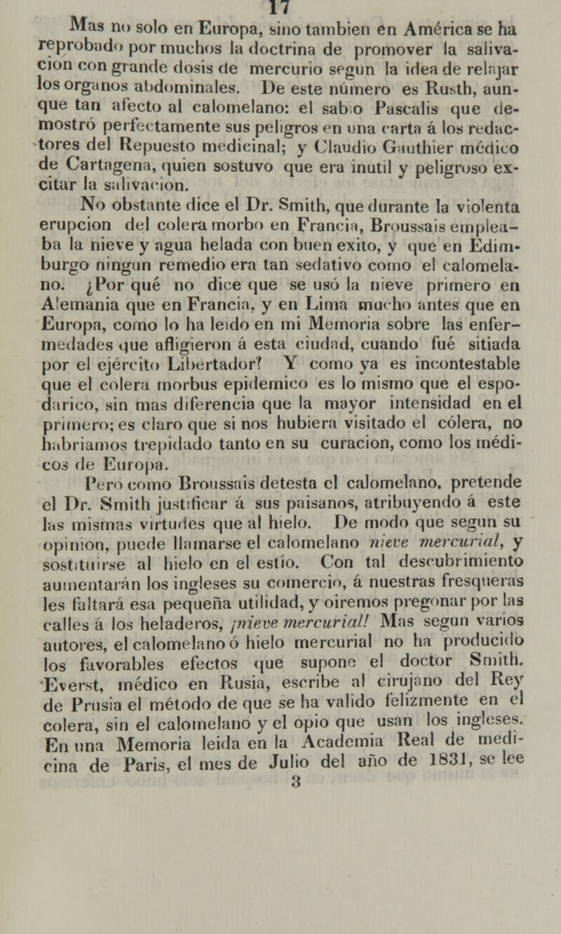 Mas no solo en Europa, sino también en América se ha reprobado por muchos la doctrina de promover la saliva- ción con grande dosis de mercurio según la idea de relajar los órganos abdominales. De este número es Ruhth, aun- que tan afecto al calomelano: el sabo Pascalis que de- mostró perfectamente sus peligros en una carta á los redac- tores del Repuesto medicinal; y Claudio Gauthier médico de Cartagena, quien sostuvo que era inútil y peligroso ex- citar la salivación. No obstante dice el Dr. Smith, que durante la violenta erupción del colera morbo en Francia, Broussais emplea- ba la nieve y agua helada con buen éxito, y que en Edim- burgo ningún remedio era tan sedativo como el calomela- no. ¿Por qué no dice que se usó la nieve primero en Alemania que en Francia, y en Lima mucho antes que en Europa, como lo ha leído en mi Memoria sobre las enfer- medades que afligieron á esta ciudad, cuando fué sitiada por el ejército Libertador? Y como ya es incontestable que el colera morbus epidémico es lo mismo que el espo- darico, sin mas diferencia que la mayor intensidad en el primero; es claro que si nos hubiera visitado el cólera, no habríamos trepidado tanto en su curación, como los médi- cos de Europa. Pero como Bioussais detesta el calomelano. pretende el Dr. Smith justificar á sus paisanos, atribuyendo á este las mismas virtudes que al hielo. De modo que según su opinión, puede llamarse el calomelano nieve mercurial, y sostituirse al hielo en el estío. Con tal descubrimiento aumentarán los ingleses su comercio, á nuestras fresqueras les faltará esa pequeña utilidad, y oiremos pregonar por las calles á los heladeros, ¡nieve mercurial! Mas según varios autores, el calomelano ó hielo mercurial no ha producido los favorables efectos que supone el doctor Smith. Everst, médico en Rusia, escribe al cirujano del Rey de Prusia el método de que se ha valido felizmente en el colera, sin el calomelano y el opio que usan los ingleses. En una Memoria leida en la Academia Real de medi- cina de Paris, el mes de Julio del año de 1831, se lee 3