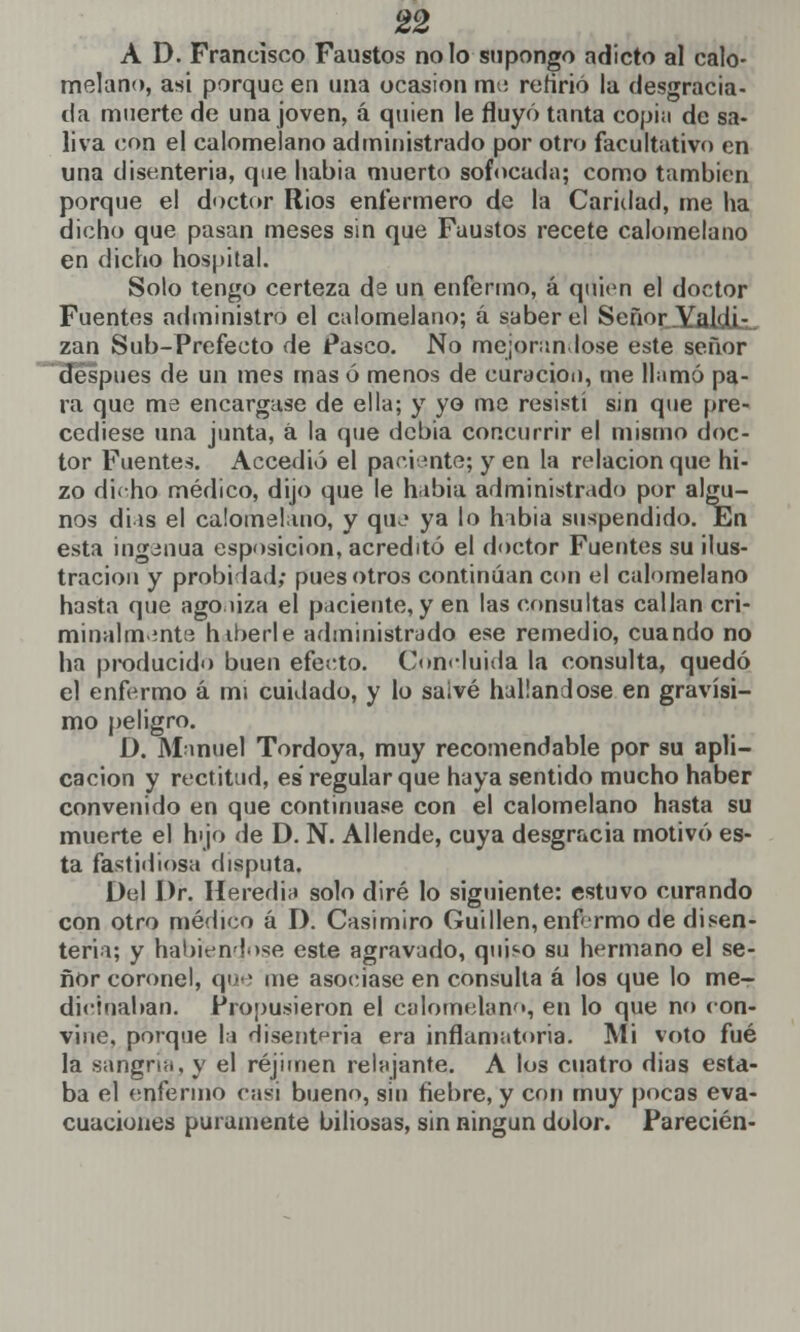 A D. Francisco Faustos no lo supongo adicto al calo- melano, asi porque en una ocasión me refirió la desgracia- da muerte de una joven, á quien le fluyó tanta copia de sa- liva con el calomelano administrado por otro facultativo en una disenteria, que liabia muerto sofocada; como también porque el doctor Rios enfermero de la Caridad, me ha dicho que pasan meses sin que Faustos recete calomelano en dicho hospital. Solo tengo certeza de un enfermo, á quien el doctor Fuentes administro el calomelano; a saber el Señor Yaldi- zan Sub-Prefecto de Pasco. No mejorándose este señor después de un mes mas ó menos de curación, rne llamó pa- ra que me encargase de ella; y yo me resistí sin que pre- cediese una junta, á la que debía concurrir el mismo doc- tor Fuentes. Accedió el paciente; y en la relación que hi- zo dicho médico, dijo que le hibia administrado por algu- nos días el calomelano, y que ya lo había suspendido. En esta ingenua esposicion, acreditó el doctor Fuentes su ilus- tración y probidad; pues otros continúan con el calomelano hasta que ago liza el paciente, y en las consultas callan cri- minalmente htberle administrado ese remedio, cuando no ha producido buen efecto. Concluida la consulta, quedó el enfermo á mi cuidado, y lo salvé hallándose en gravísi- mo peligro. D. Manuel Tordoya, muy recomendable por su apli- cación y rectitud, es regular que haya sentido mucho haber convenido en que continuase con el calomelano hasta su muerte el hijo de D. N. Allende, cuya desgracia motivó es- ta fastidiosa disputa. Del Dr. Heredia solo diré lo siguiente: estuvo curando con otro médico á D. Casimiro Guillen, enfermo de disen- teria; y habiéndose este agravado, quiso su hermano el se- ñor coronel, que me asociase en consulta á los que lo me- dicinaban. Propusieron el calomelano, en lo que no con- vine, porque la disenteria era inflamatoria. Mi voto fué la sangría, y el réjimen relajante. A los cuatro dias esta- ba el enfermo casi bueno, sin fiebre, y con muy pocas eva- cuaciones puramente biliosas, sin ningún dolor. Parecién-