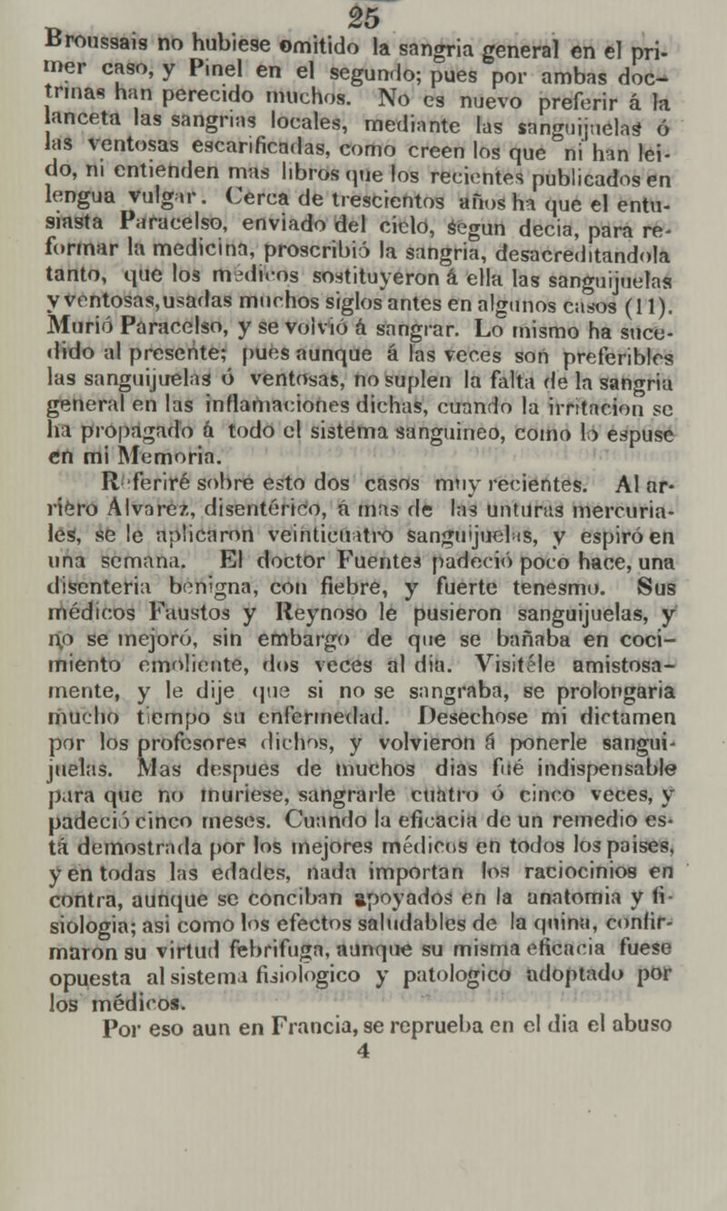 Broussais no hubiese omitido la sangría general en el pri- mer caso, y P.nel en el segundo; pues por ambas doc- trinas han perecido muchos. No es nuevo preferir á la anceta las sangrías locales, mediante las sanguijuela* ó las ventosas escarificadas, como creen los que ni han leí- do, ni entienden mas libros que los recientes publicados en lengua vulgar. Cerca de trescientos años ha que el entu- siasta Paracelso, enviado del ciclo, según decia, para re- formar la medicina, proscribió la sangría, desacreditándola tanto, que los médicos sostituyeron k ella las sanguijuelas y ventosas,usadas muchos siglos antes en algunos casos (11). Murió Paracelso, y se volvió á sangrar. Lo mismo ha suce- dido al presente; pues aunque á las veces son preferibles las sanguijuelas ó ventosas, no suplen la falta de la sangría general en las inflamaciones dichas, cuando la irritación se ha propagado á todo el sistema sanguíneo, como b espuse en mi Memoria. R feriré sobre esto dos casos muy recientes. Al ar- riero Alvarez, disentérico, á mas de las unturas mercuria- les, se le aplicaron veinticuatro sanguijuelas, y espiró en una semana. El doctor Fuentes padeció poco hace, una disenteria benigna, con fiebre, y fuerte tenesmo. Sus médicos Faustos y Reynoso le pusieron sanguijuelas, y no se mejoró, sin embargo de que se bañaba en coci- miento emoliente, ríos veces al dia. Visítele amistosa- mente, y le dije (pie si no se sangraba, se prolongaría mucho tiempo su enfermedad. Desechóse mi dictamen por los profesores dichos, y volvieron á ponerle sangui- juelas. Mas después de muchos dias fué indispensable para que no muriese, sangrarle cuatro ó cinco veces, y padecí') cinco meses. Cuando la eficacia de un remedio es- tá demostrada por los mejores médicos en todos lospaises, y en todas las edades, nada importan los raciocinios en contra, aunque se conciban apoyados en la anatomía y fi- siología; asi como los efectos saludables de la quina, confir- maron su virtud febrífuga, aunque su misma eficacia fuese opuesta al sistema fisiológico y patológico adoptado por los médicos. Por eso aun en Francia, se reprueba en el dia el abuso 4