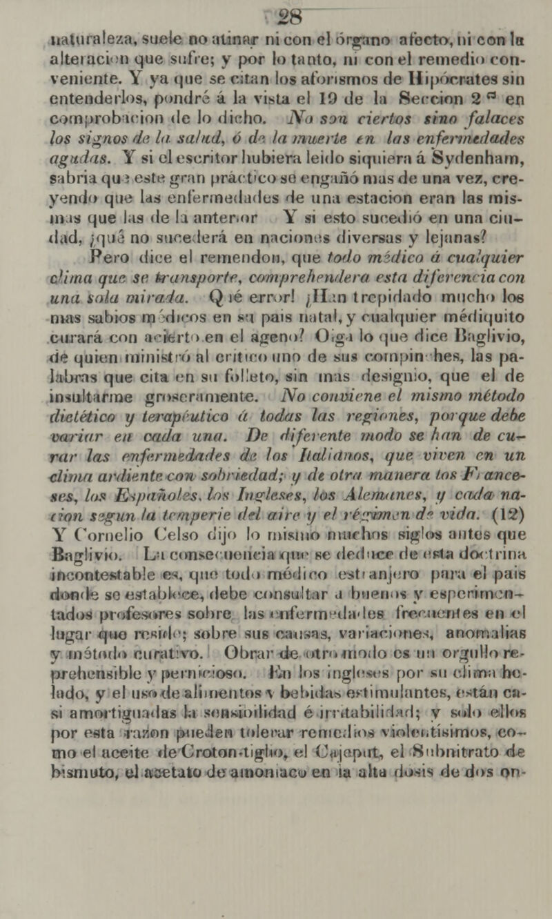 naturaleza, suele no atinar ni con el órgano afecto, ni con Ib alteración que sufre; y por lo tanto, ni con el remedio con- veniente. Y ya que se citan los aforismos de Hipócrates sin entenderlos, pondré á la vista el 19 de la Sección 2 a en comprobación de lo dicho. No srjn ciertos sino falaces los signos de la salud, ó d<'. la muerte tn las enfermedades agudas. Y si el escritor hubiera leido siquiera á Sydenham, sabria qu i este gran práctico so engañó mas de una vez, cre- yendo que las enfermedades de una estación eran las mis- mas que las de la anter.or Y si esto sucedió en una ciu- dad, ¿qué no sucederá en naciones diversas y lejanas? Pero dice el remendón, que todo médico á cualquier c'ima que se transporte, compre/tendera esta diferencia con una sola mirada. Qié error! /Han trepidado mucho loe mas subios m dicos en *u país natal, y cualquier médiquito curará con acierto en el ageno? Oiga lo que dice Baglivio, de quien ministro al critico uno de sus conipin hes, las pa- labras que cita en su folleto, sin mas designio, que el de insultarme groseramente. No conviene el ?nistno método dietético y terapéutico á todas las regiones, porque debe variar en cada una. De diferente modo se han de cu— rar las enfermedades d<>. los Italianos, que viven en un clima ardiente, con sobriedad; 1/ de otra manera los F¡ anea- ses, lo» Eipaño/:>s. los Ingleses, los Alemanes, y aula na- dan según la temperie del aire y el iiégúmBn dn vida. (12) Y Cornelio Celso dijo lo misino muchos siglos antes que Baglivio. La consecuencia que se deduce de esta doctrina incontestable es, que todo módico estrujara para el país donde so establece, debe consultar .1 buenos y espécimen- lados profesores sobre las enfermedades froeueníes en el lugar que reside; sobre sus cansas, variaciones, anomalías v inátodo curat:vo. Obrar de otro «nodo es un orgullo re- prehensible y pernicioso. I'*n los ingleses por su clima he- lado, y el ijsftde alimentos v bebida* estimulantes, están cíi- si amortiguadas la sensualidad é 11 ¡atabilclad; y solo ellos por esta razón pueden tolerar remedios violentísimos, co- mo el aceite de Croton-tigiio, el Cajeput, el Subnitrato de bismuto, el acetato de amoniaco en la alta dosis dedos on-