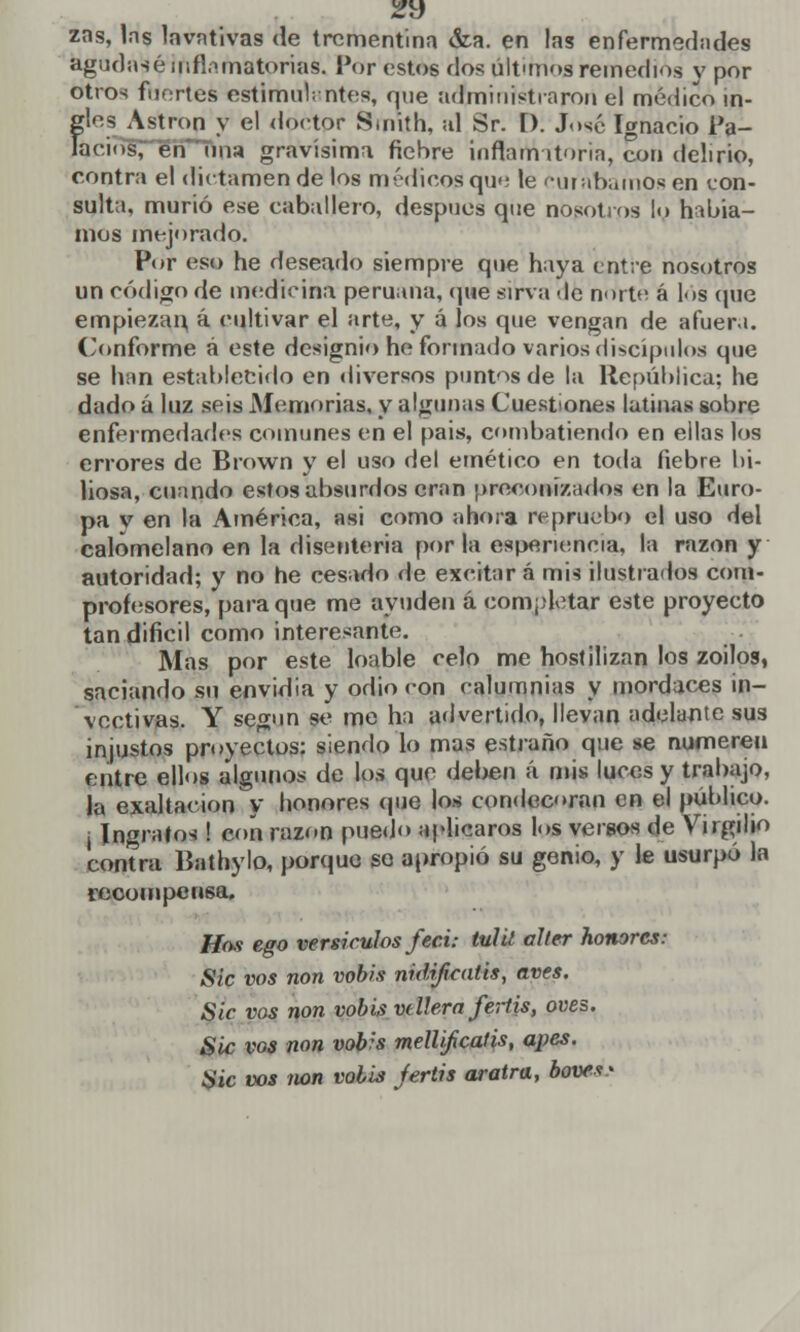 zns, las lavativas de trementina &a. en las enfermedades agudasé inflamatorias. Por estos dos últunos remedios y por otros fuortes estimulantes, que administraron el médico in- {^les Astron y el doctor Smith, al Sr. [). José Ignacio i'a- Ociol, én una gravísima fiebre inflamatoria, con delirio, contra el dictamen de los médicos que le curábamos en con- sulta, murió ese caballero, después que nosotros lo había- mos mejorado. Por eso he deseado siempre que haya entre nosotros un código de medicina peruana, que sirva -le norte á los cine empiezan, á cultivar el arte, y á los que vengan de afuera. Conforme á este designio he formado varios discípulos que se han establecido en diversos puntos de la República; he dado á luz seis Memorias, y algunas Cuestiones latinas sobre enfermedades comunes en el pais, combatiendo en ellas los errores de Brown y el uso del emético en toda fiebre bi- liosa, cuando estos absurdos eran preconizados en la Euro- pa v en la América, asi como ahora repruebo el uso del calomelano en la disenteria por la espenencia, la razón y autoridad; y no he cesado de excitar á mis ilustrados com- profesores, para que me ayuden á completar este proyecto tan difícil como interesante. Mas por este loable celo me hostilizan los zoilos, saciando su envidia y odio con calumnias y mordaces in- vectivas. Y según se me ha advertido, llevan adelante sus injustos proyectos: siendo lo mas estraño que se numeren entre ellos algunos de los que deben á mis luces y trabajo, la exaltación y honores que los condecoran en el público, i Ingrafos ! con razón puedo aplicaros los versos de Virgilio contra Bathylo, porque se apropió su genio, y le usurpó la recompensa. Hos ego versículos feci: tul¿l alter honores: Sic vos non vobis nidijicatis, aves. Sic vos non vobis vellera fertis, oves. Sic vos non vobis mellifcatis, apes. ¿» te vos non volis jertis aratra, bove**