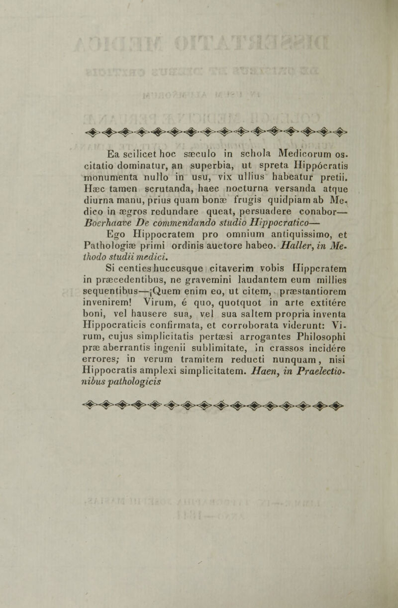 «#• «#>«#>-#-<#><#>«#■«#-•#><#><#>-#*-#- <#><#><#> Ea scilicet hoc sreculo in schola Medicorum os. citatio dominatur, an superbia, ut spreta Hipp6cratis monumenta nullo in usu, vix ullius habeatur pretii. Hasc tamen scrutanda, haec nocturna versanda atque diurna manu, prius quam bonre frugis quidpiam ab Me- dico in aegros redundare queat, persuadere conabor— Boerhaave De commendando studio Hippocratico— Ego Hippocratem pro omnium antiquissimo, et Pathologiae primi ordinis auctore habeo. Haller, in Me- thodo sludii medici. Si centies huccusque citaverim vobis Hippcratem in praecedentibus, ne gravemini laudantem eum millies sequentibus—jQuem enim eo, ut citem, praestantiorem invenirem! Virum, e quo, quotquot in arte extitere boni, vel hausere sua, vel sua saltem propria inventa Hippocraticis confirmata, et corroborata viderunt: Vi- rum, cujus simplicitatis pertaesi arrogantes Philosophi pras aberrantis ingenii sublimitate, in crassos incidere errores; in verum trarnitem reducti nunquam, nisi Hippocratis amplexi simplicitatem. Haen, in Praelectio- nibus pathologicis «#-##-«#»-#* <#>■#>-#>«#><#>-#»#><#>•#> #><#>