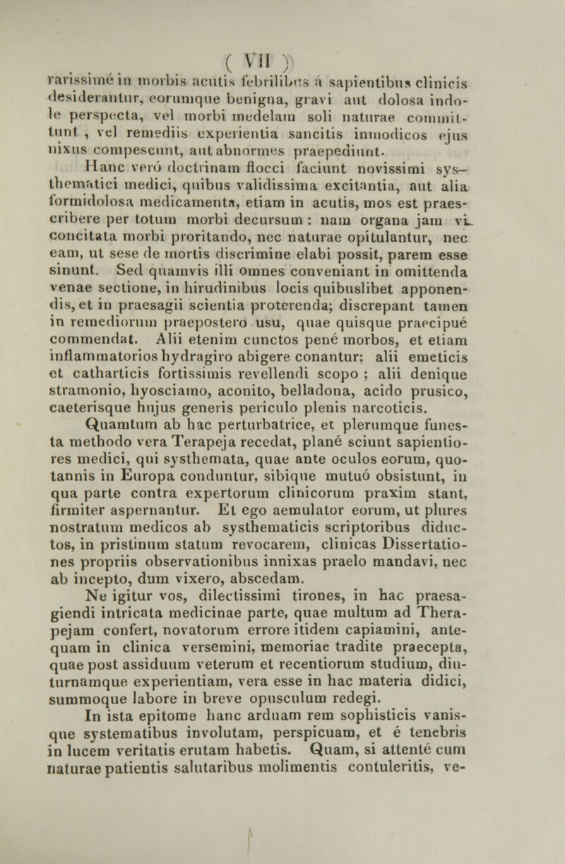 vanssniH-in morbis acittis febrilibne a sapientibus clinicis desiderantur, eorumque benigna, gravi ant dolosa indo- le perspccta, vel morbi medelain soli natnrae coniinil- tunt , vel remediis expuiientia sancitis inmodicos ejns nixns conipescnnt, autabnormes praepediunt. I lanc veio doctrinam floeci faciunt novissimi svs- tbematici medici, quibus validissima excitantia, aut alia formidolosa medicamenta, etiam in acutis, mos est praes- cribere per totum morbi decursum : nam organa jam vL concitata morbi proritando, nec naturae opitulantur, nec eam, ut sese de mortis discrimine elabi possit, parem esse sinunt. Sed quamvis illi omnes conveniant in omittenda venae sectione, in lurudinibus locis quibuslibet apponen- dis, et in praesagii scientia protercnda; discrepant tamen in reraediorum praepostero usu, quae quisque praecipue commendat. Alii etenim cunctos pene morbos, et etiam inflammatorioshydragiro abigere conantur; alii emeticis et cathartieis fortissimis revellendi scopo ; alii denique stramonio, hyosciamo, aconito, belladona, acido prusico, caeterisque hujus generis periculo plenis narcoticis. Quamtum ab hac perturbatrice, et plerumque funes- ta methodo vera Terapeja recedat, plane sciunt sapientio- res medici, qui systhemata, quae ante oculos eorum, quo- tannis in Europa conduntur, sibique mutuo obsistunt, in qua parte contra expertorum clinicorum praxim stant, firmiter aspernantur. Et ego aemulator eorum, ut plures nostratum medicos ab systhematicis scriptoribus diduc- tos, in pristinum statum revocarem, clinicas Dissertatio- nes propriis observationibus innixas praelo mandavi, nec ab incepto, dum vixero, abscedam. Ne igitur vos, dilectissimi tirones, in hac praesa- giendi intricata medicinae parte, quae multum ad Thera- pejam confert, novatorum errore itidem capiamini, ante- quam in clinica versemini, memoriae tradite praecepta, quaepost assiduum veterum et recentiorum studium, diu- tnrnamque experientiam, vera esse in hac materia didici, summoque labore in breve opusculum redegi. In ista epitome hanc arduam rem sophisticis vanis- que systematibus involutam, perspicuam, et e tenebris in lucem veritatis erutara habetis. Quam, si attente cum naturae patientis salutaribus molimentis contuleritis, ve-