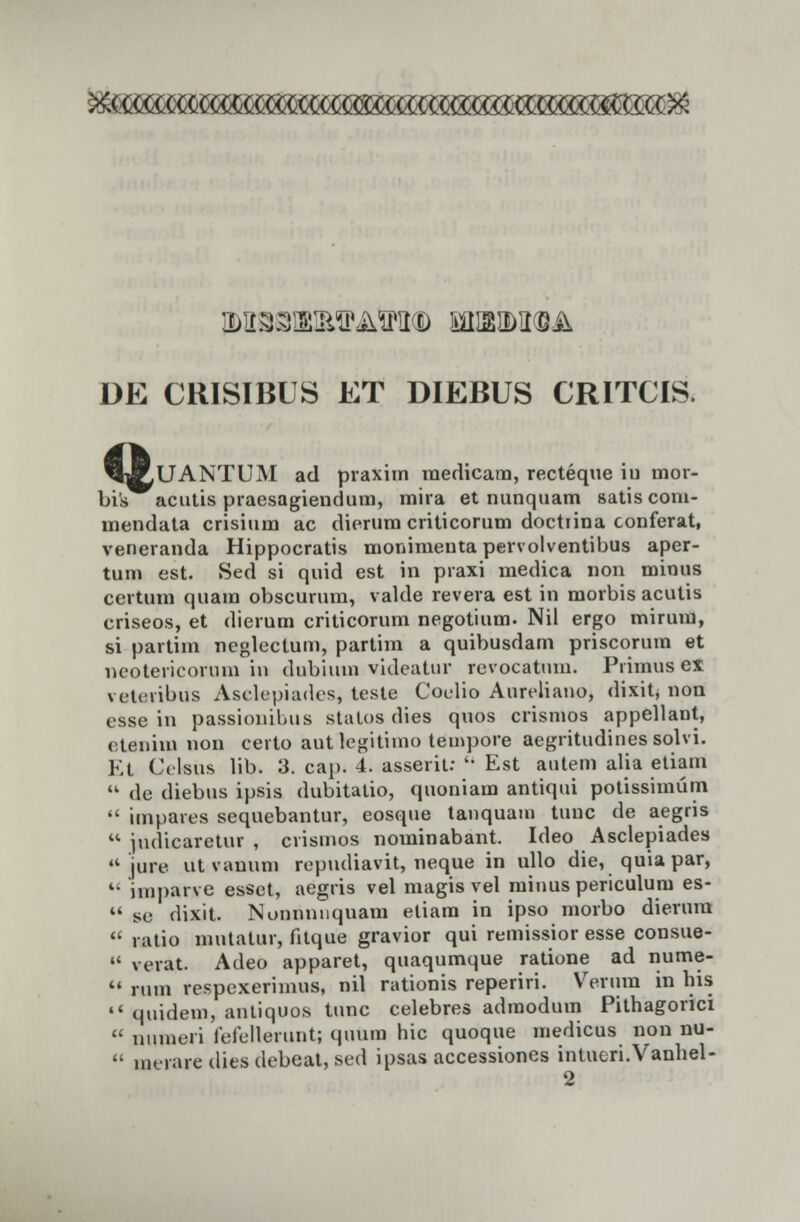 M33H2!MPMPIt® £JH2M(S-.& DE CRISIBLS ET DIEBUS CRITCIS. H^UANTUM ad praxim raedicara, recteque in mor- bis acutis praesagiendum, mira et nunquam satis com- mendata crisium ac dierum criticorum doctiina conferat, veneranda Hippocratis monimenta pervolventibus aper- tum est. Sed si quid est in praxi medica non minus certum quam obscurum, valde revera est in morbis acutis criseos, et dierum criticorum negotium. Nil ergo mirum, si partim neglectum, partim a quibusdam priscorum et neotericorum in dubium videatur revocatum. Piimus ex vcuiibus Aselepiades, teste Coclio Aureliano, dixit, non esse in passionibus statos dies quos crismos appellant, etenim non ceito autlegitimo tempore aegritudines solvi. Et Cclsus lib. 3. ca[). 4. asserit:  Est autem alia etiain  de diebtis ipsis dubitatio, quoniam antiqui potissimum  impares sequebantur, eosque tanquam tuuc de aegns  judicaretur , crismos nominabant. Ideo Asclepiades  jure ut vanum repudiavit, neque in ullo die, quiapar, l- iinj)aive essct, aegris vel magis vel minus periculum es-  se dixit. Nonnnnquam etiara in ipso morbo dierura  ratio mutatur, fitque gravior qui remissior esse consue-  verat. Adeo apparet, quaqumque ratione ad nume-  rum respcxerimus, nil rationis reperiri. Verura in his  quidem, antiquos tunc celebres admodum Pithagorici  numeri fefellerunt; qutim hic quoque medicus non nu-  nK-rare dies debeat, sed ipsas accessiones intueri.Vanhel- 2