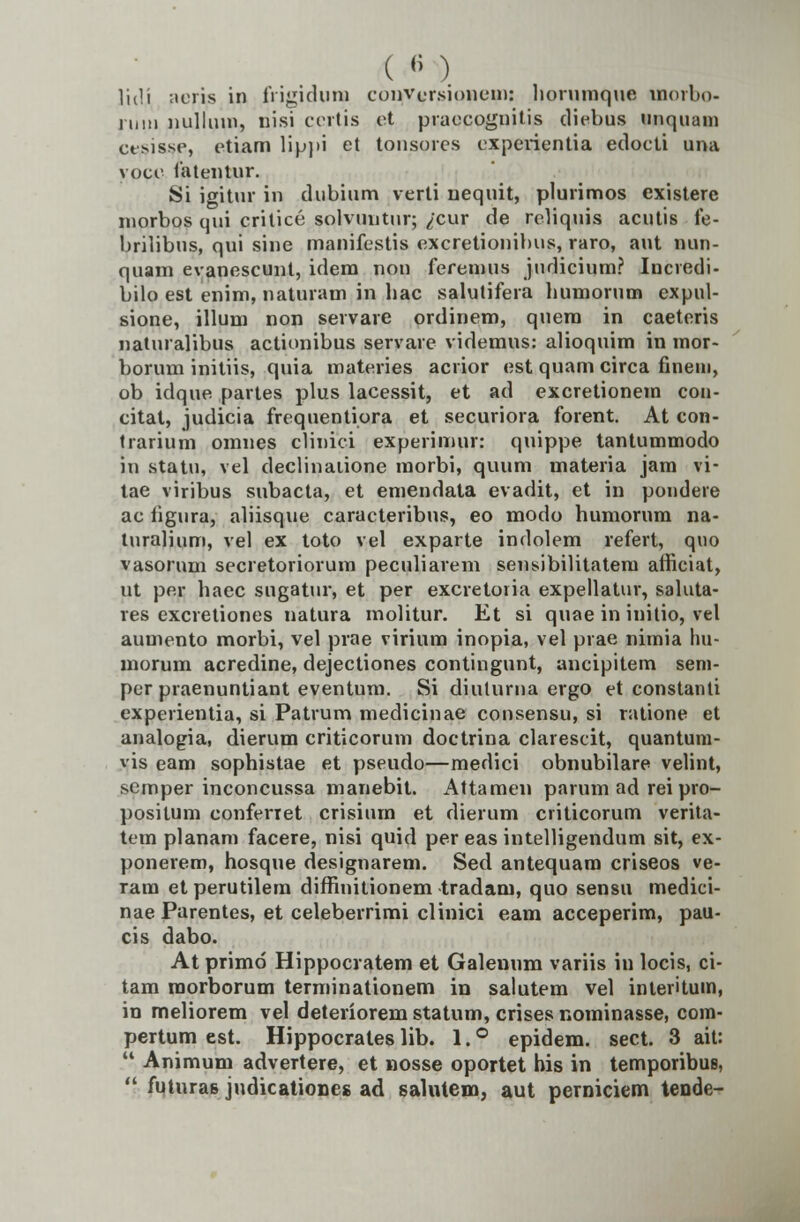 ( « ) Htlji aeris in frigiduna conversionem: liornmque uinrbo- luiM nullum, nisi certis ct praecognitis diebus unquatn ctsissc, ctiam lippi et tonsores experientia edocti una voce fatentur. Si igitur in dubium verti nequit, plurimos existere morbos qui critice solvuntur; ^cur de rcbquis acutis fe- brilibus, qui sine manifestis excretionibus, raro, aut nun- quam evanescunt, idem non feremus judicium? Incredi- bilo est enim, naturam in hac salutifera bumorum expul- sione, illum non servare ordinem, quem in caeteris naturalibus actionibus servare videmus: alioquim in mor- borum initiis, quia materies acrior est quam circa fineni, ob idque partes plus lacessit, et ad excretionein con- citat, judicia frequentiora et securiora forent. At con- trarium omnes clinici experimur: quippe tantummodo in statu, vel declinaiione morbi, quum materia jam vi- tae viribus subacta, et emendata evadit, et in pondere ac iigura, aliisque caracteribus, eo modo huniorum na- turalium, vel ex toto vel exparte indolem refert, quo vasorum secretoriorum peculiarem sensibilitatem afficiat, ut por haec sugatur, et per excretoiia expellatur, saluta- res excretiones natura molitur. Et si quae in initio, vel aumento morbi, vel prae virium inopia, vel prae nimia hu- morum acredine, dejectiones contingunt, ancipitem seni- per praenuntiant eventum. Si diuturna ergo et constanti experientia, si Patrum medicinae consensu, si ratione et analogia, dierum criticorum doctrina clarescit, quantum- vis eam sophistae et pseudo—medici obnubilare velint, semper inconcussa manebit. Attamen parum ad rei pro- positum conferret crisium et dierum criticorum verita- tem planam facere, nisi quid per eas intelligendum sit, ex- ponerem, hosque designarem. Sed antequam criseos ve- ram etperutilem diffinitionem tradam, quo sensu medici- nae Parentes, et celeberrimi clinici eam acceperim, pau- cis dabo. At primd Hippocratem et Galeuum variis in locis, ci- tam morborum terminationem in salutem vel interitum, in meliorem vel deteriorem statum, crises nominasse, com- pertum est. Hippocrales lib. 1. ° epidem. sect. 3 ait:  Animum advertere, et nosse oportet his in temporibus,  futuras judicationes ad salutem, aut perniciem tende-