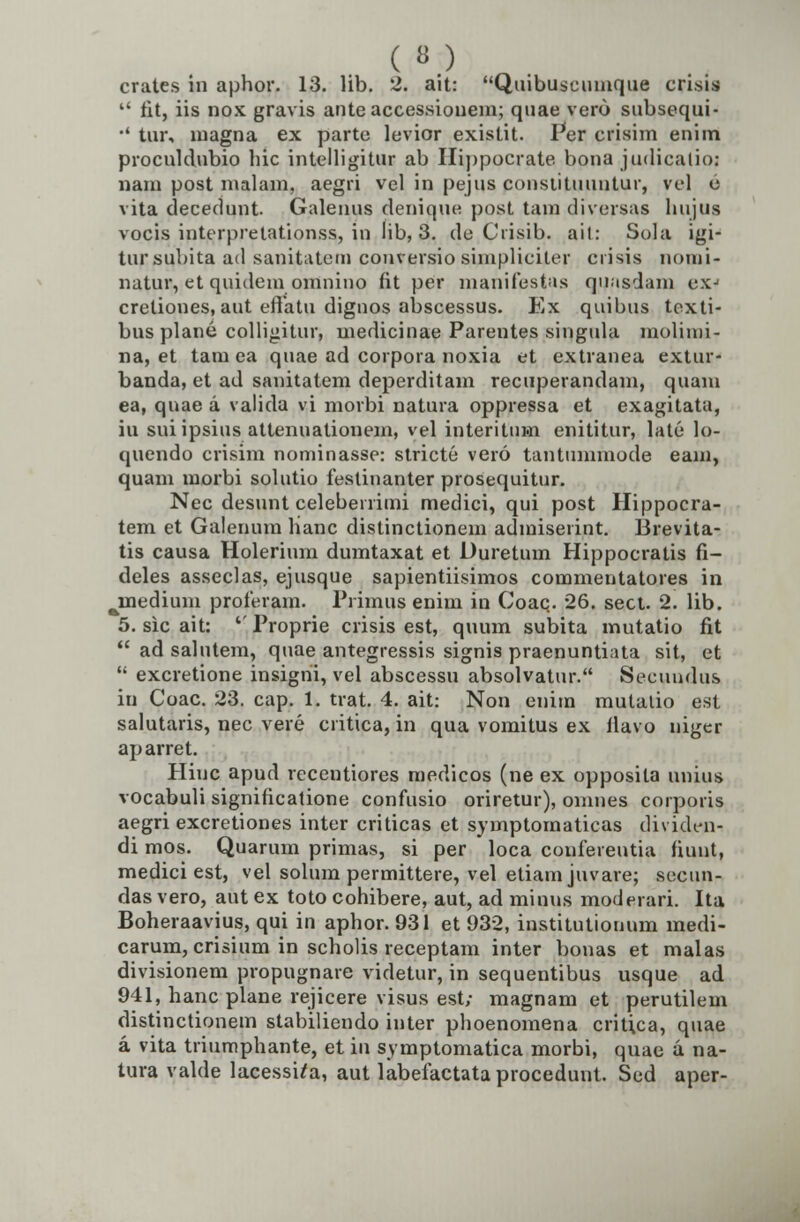 crates in aphor. 13. lib. 2. ait: Quibuscumque crisis  fit, iis nox gravis anteaccessionem; quae vero subsequi- ■' tur, magna ex parte levior existit. Per crisim enim proculdubio liic intelligitur ab Hippocrate bona judicalio: nam post malam, aegri vel in pejus cousiituuntur, vel e vita decedunt Galeuus denique post tam diversas hujug vocis interpretationss, iu lib, 3. de Crisib. ail: Sola igi- tursubita ad sanitatctn conversio simpliciter crisis nomi- natur, et quidem omnino fit per manifestas qnasdam exj creliones, aut effatu dignos abscessus. Ex quibus texti- bus plane colligitur, medicinae Parentes singula molimi- na, et tam ea quae ad corpora noxia et extranea extur- banda, et ad sanitatem deperditam recuperandam, quam ea, qnae a valida vi morbi natura oppressa et exagitata, iu suiipsius attenuationem, vel interittiHi enititur, late lo- quendo crisim nominasse: stricte vero tantummode eam, quam morbi solutio festinanter prosequitur. Nec desunt celeberrimi medici, qui post Hippocra- tem et Galenum lianc distinctionem admiserint. Brevita- tis causa Holerium dumtaxat et Duretum Hippocratis fi- deles asseclas, ejusque sapientiisimos commentatores in ^inedium proferam. Primus enim in Coaq. 26. sect. 2. lib. 5. sic ait: ''Proprie crisis est, quum subita mutatio fit  ad salutem, quae antegressis signis praenuntiata sit, et  excretione insigni, vel abscessu absolvatur. Seeundus in Coac. 23. cap. 1. trat. 4. ait: Non enim mutaiio est salutaris, nec vere critica, in qua vomitus ex ilavo niger aparret. Pliuc apud recentiores medicos (ne ex opposita unius vocabuli significatione confusio oriretur), omnes corporis aegri excretiones inter criticas et symptomaticas dividcn- di mos. Quarum primas, si per loca confereutia fiuut, medici est, vel solum permittere, vel etiam juvare; secun- das vero, aut ex toto cohibere, aut, ad minus moderari. Ita Boheraavius, qui in aphor. 931 et 932, institutionum medi- carum, crisium in scholis receptam inter bonas et malas divisionem propugnare videtur, in sequentibus usque ad 941, hanc plane rejicere visus est; magnam et perutilem distinctionem stabiliendo inter phoenomena critica, quae a vita triumphante, et in symptomatica morbi, quae u na- tura valde lacesstta, aut labefactataprocedunt. Sed aper-