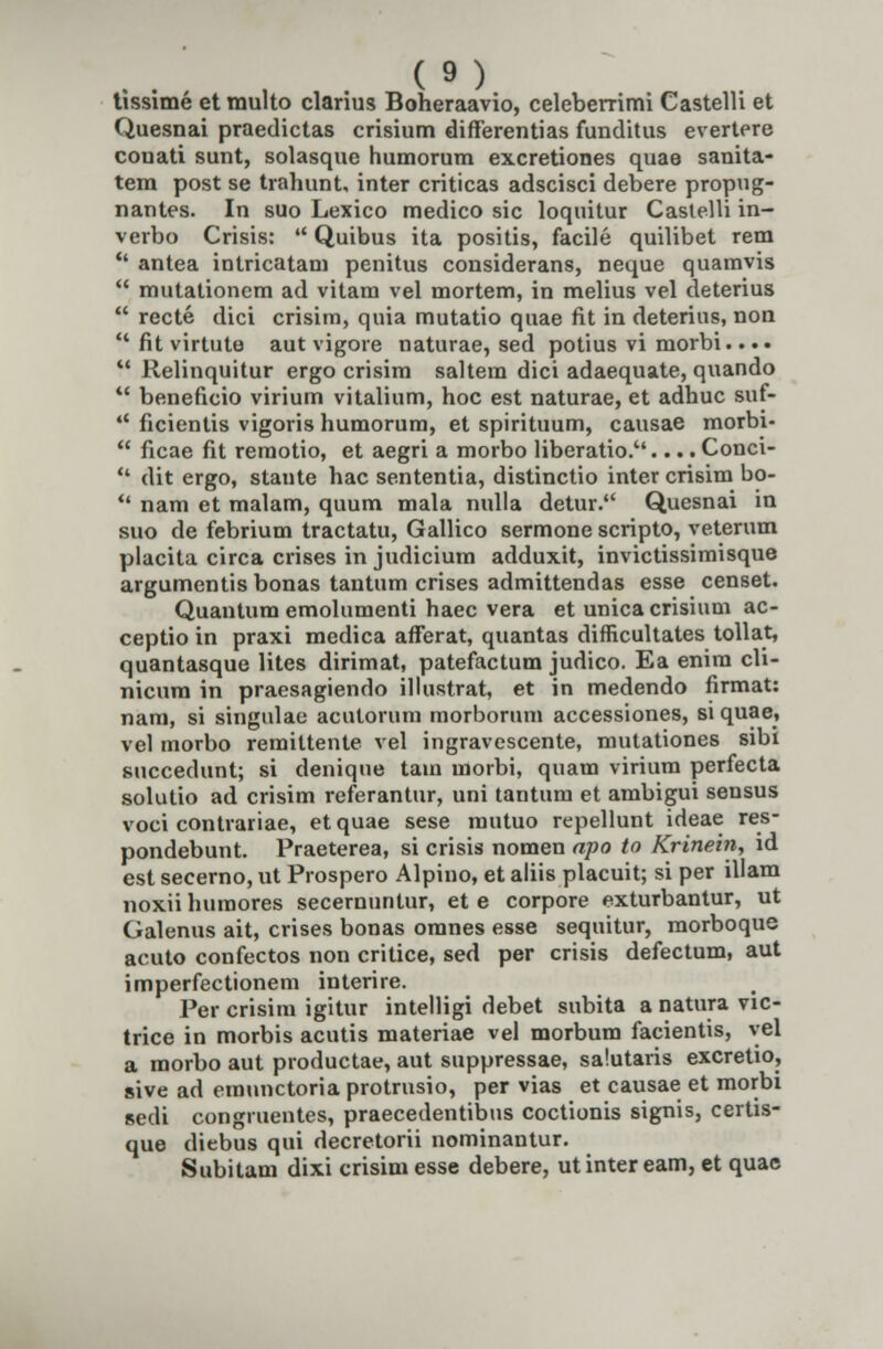 tissime et multo clarius Boheraavio, celeberrimi Castelh et Quesnai praedictas crisium differentias funditus evertere conati sunt, solasque humorum excretiones quae sanita- tem post se trahunt, inter criticas adscisci debere propug- nantes. In suo Lexico medico sic loquitur Caslelli in- verbo Crisis: u Quibus ita positis, facile quilibet rem  antea iDtricatam penitus considerans, neque quamvis  mutationem ad vitam vel mortem, in melius vel deterius  recte dici crisim, quia mutatio quae fit in deterius, non  fit virtute aut vigore naturae, sed potius vi morbi... •  Relinquitur ergo crisim saltem dici adaequate, quando  beneficio virium vitalium, hoc est naturae, et adhuc suf-  ficientis vigoris humorum, et spirituum, causae morbi-  ficae fit remotio, et aegri a morbo liberatio..... Conci-  dit ergo, stante hac sententia, distinctio inter crisim bo-  nam et malam, quum mala nulla detur. Quesnai in suo de febrium tractatu, Gallico sermone scripto, veterum placita circa crises in judicium adduxit, invictissimisque argumentis bonas tantum crises admittendas esse censet. Quantum emolumenti haec vera et unicacrisium ac- ceptio in praxi medica afferat, quantas difficultates tollat, quantasque lites dirimat, patefactum judico. Ea enira cli- nicum in praesagiendo illustrat, et in medendo firmat: nam, si singulae acutorum morborum accessiones, si quae, vel morbo remittente vel ingravescente, mutationes sibi sticcedunt; si denique tam morbi, quam virium perfecta solutio ad crisim referantur, uni tantura et ambigui sensus voci contrariae, etquae sese mutuo repellunt ideae res- pondebunt. Praeterea, si crisis nomen apo to Krinein, id est secerno, ut Prospero Alpino, et aliis placuit; si per illam noxii huraores secernuntur, et e corpore exturbantur, ut Galenus ait, crises bonas oranes esse sequitur, morboque acuto confectos non critice, sed per crisis defectum, aut imperfectionem interire. Per crisim igitur intelligi debet subita a natura vic- trice in morbis acutis materiae vel morbum facientis, vel a morbo aut productae, aut suppressae, salutaris excretio, sive ad emnnctoria protrusio, per vias et causae et morbi sedi congruentes, praecedentibus coctionis signis, certis- que diebus qui decretorii nominantur. Subitam dixi crisim esse debere, utinter eam, et quae