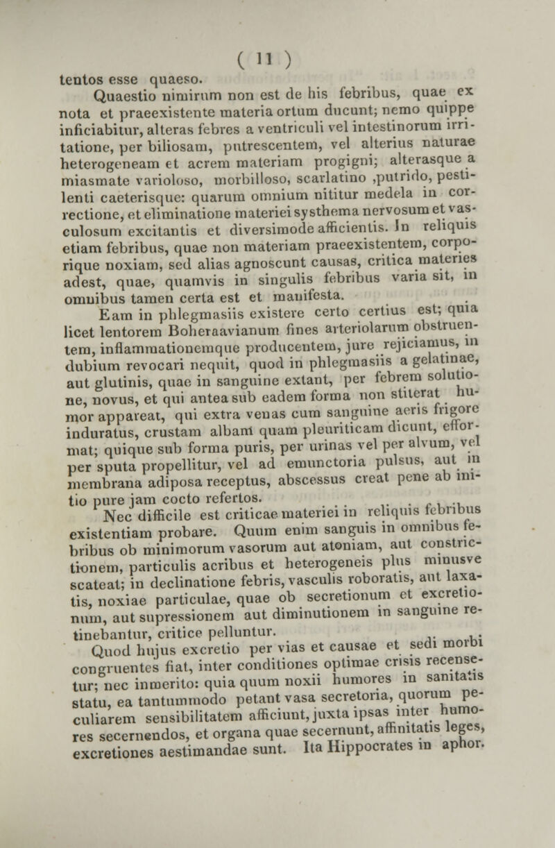 tentos esse quaeso. Quaestio niniirum non est de his febribus, quae ex nota et praeexistente materia ortum ducunt; nemo quippe inficiabitur, alteras febres a ventriculi vel intestinorum irn- tatione, per biliosain, putrescentem, vel alterius naturae heterogeneam et acrem materiam progigni; alterasque a miasmate vavioloso, morbilloso, scarlatino ,putrido, pesti- lenti caeterisque: quarum omnium nititur medela m cor- rectione, et eliminatione materiei systhema nervosumet vas- culosum excitantis et diversimode afficientis. In rehquis etiam febribus, quae non materiam praeexistentem, corpo- rique noxiam, sed alias agnoscunt causas, critica matenes adest, quae, quamvis in singuhs febnbus vana sit, in omuibus tamen certa est et mauifesta. Eam in phlegmasiis existere certo certius est; quia licet lentorem Boheraavianum fines arteriolarnm obstruen- tem, inflammationemque producentem, jure rejiciamus, in dubium revocari nequit, quod in phlegmasiis a gelatmae, aut glutinis, quae in sanguine extant, per febrem solutio- ne, novus, et qui anteasub eadem forma non stUerat hu- mor appareat, qui extra veuas cum sanguine aens fngore induratus, crustam albam quam pleuriticam dicunt, ellor- mat; quique sub forma puris, per urinas vel per alvum, vei per sputa propellitur, vel ad emunctoria pulsus, aut in membrana adiposa receptus, abscessus creat pene ab mi- tio pure jam cocto refertos. Nec difHcile est criticae materiei m rehqius tebnbus existentiam probare. Quum enim sanguis in ommbus fe- bribus ob minimorum vasorum aut atomam, aut constnc- tionem, particulis acribus et heterogeneis plus minusve scateat; iu declinatione febris,vascubs roboratis, aut laxa- tis, noxiae particulae, quae ob secretionum et excretio- num, aut supressionem aut diminutionem in sanguine re- tinebantur, critice pelluntur. Quod huius excretio per vias et causae et sedi moibi congruentcs fiat, inter conditiones optimae cr.sis recense- tur;necinmerito:quiaquumnoxii humores in samta.is statu, ea tantummodo petantvasa secretona, quorum pe- culiarem sensibilitatem afficiunt,juxta ipsas in er humo- res secemendos, et organa quae secernunt, affimtatis leges, excretiones aestimandae sunt. Ita Hippocrates in aphor.
