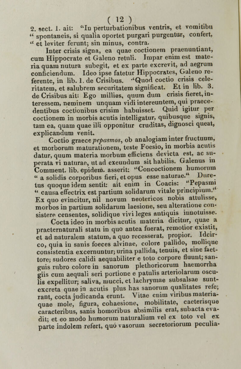 2. sect. 1. ait: In perturbationibus ventns, et vomitibu  spontaneis, si qualia oportet purgari purgentur, confert,  et leviter ferunt; sin minus, contra. Inter crisis signa, ea quae coctionem praenuntiant, cum Hippocrate et Galeno retnli. Impar enim est mate- ria quara nutura subegit, et ex parte excrevit, ad aegrum conficiendum. Ideo ipse fatetur Hippocrates, Galeno re- ferente, in lib. 1. de Crisibus. -'Quod coctio crisis cele- ritatem, et salubrem securitatem significat. Et in lib. 3. de Crisibus ait: Ego millies, quum dum crisis fieret, in- teressem, neminem unquam vidi intereuntem, qut praece- dentibus coctionibus crisim habuisset. Quid igitur per coctionem in morbis acutis intelligatur, quibusque sigms, tam ea, quam quae illi opponitur cruditas, dignosci queat, explicandum venit. Coctio graece pepasmosy ob analogiaminter fructuum, et moiborum maturationem, teste Foesio, in morbis acutis datur, quum materia morbnm efficiens deyicta est, ac su- perata vi naturae, ut ad exeundum sit habilis. Galenus in Comment. lib. epidero. asserit: Concoctionem humormn u a solidis corporibus fieri, etopus esse naturae. Dnre- tus quoque idem sentit: ait enim in Coacis: Pepasmt  causa effectrix est partium solidarum vitale principium.' Ex quo evincitur, nil novum neotericos nobis attulisse, morbos in partium solidarum laesione, seu alteratione con- sistere censentes, solidique vivi leges antiquis innotuisse. Cocta ideo in morbis acutis materia dicitur, quae a praetematurali statu in quo antea fuerat, remotior existit, et ad naturalem statum, a quo recesserat, propior. Idcir- co, quia in sanis foeces alvinae, colore pallido, molhque consistentia excernuntur; urina pallida, tenuis, et sine faet- tore; sudores calidi aequabiliter e toto corpore fluunt; san- guis rubro colore in sanorum plethoricorum haemorrha giis cum aequali seri portione e patulis arteriolarum oscu- lis expellitur; saliva, mucci, et lachrymae subsalsae sunt- excreta quae in acutis plus has sanorum quahtates refe; rant, cocta judicanda erunt. Vitae enim viribusmatena- quae mole, figura, cohaesione, mobilitate, caetensque caracteribus, sanis homoribus absimilis erat, subacta eva- dit; et eo modo humorum naturalium vel ex toto vel ex parte indolem refert, quo vasorum secretoriorum pecuha-