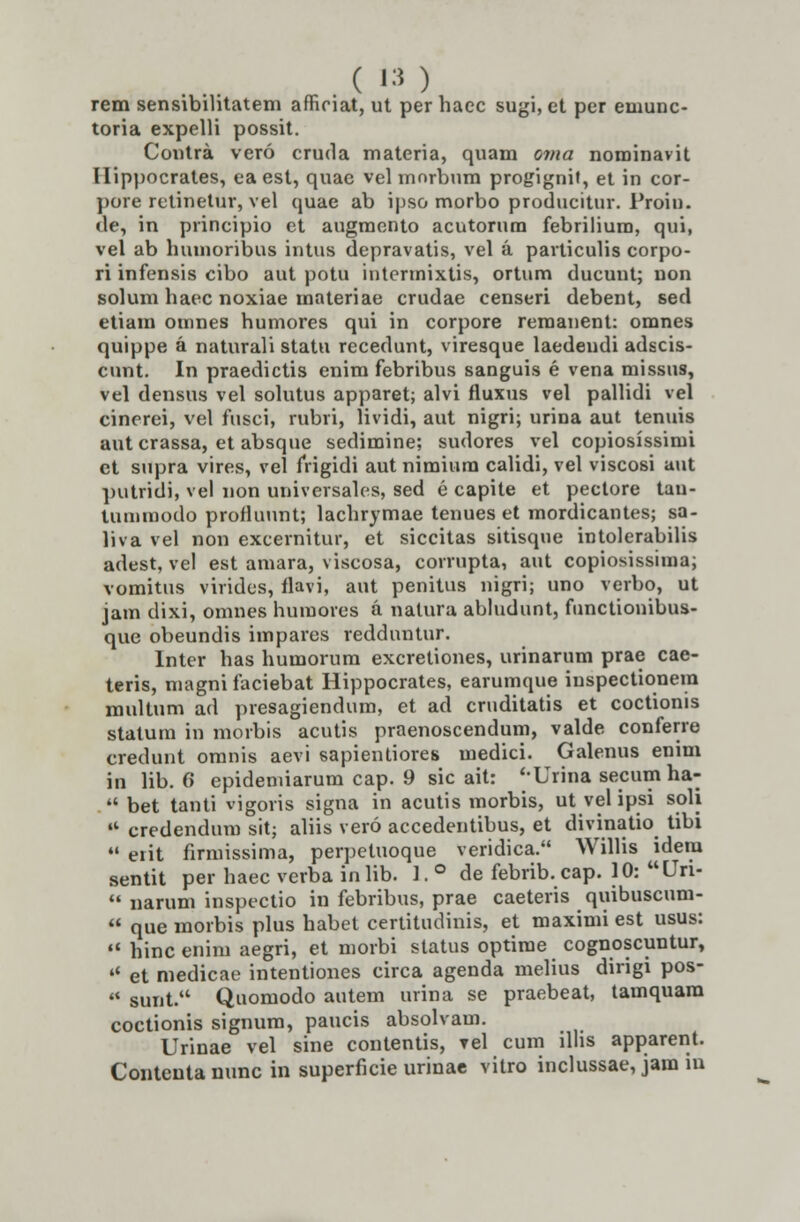 rem sensibilitatem afficiat, ut per hacc sugi, et per emunc- toria expelli possit. Contra vero cruda materia, quam oma nominavit llippocrates, ea est, quae vel mnrbum progignit, et in cor- pore rctinetur, vel quae ab ipso morbo producitur. Proin. de, in principio et augmento acutorura febriliura, qui, vel ab hmnoribus intus depravatis, vel a particulis corpo- ri infensis cibo aut potu intennixtis, ortum ducunt; non solum haec noxiae materiae crudae censeri debent, sed etiain omnes humores qui in corpore reraanent: omnes quippe a naturali statu recedunt, viresque laedendi adscis- cunt. In praedictis enim febribus sanguis e vena missus, vel densus vel solutus apparet; alvi fluxus vel pallidi vel cinerei, vel fusci, rubri, lividi, aut nigri; urina aut tenuis aut crassa, et absque sedimine; sudores vel copiosissirai ct supra vires, vel frigidi autnimium calidi, vel viscosi aut putridi, vel non universales, sed e capite et pectore tau- Uunmodo profluunt; lachrymae tenues et mordicantes; sa- liva vel non excernitur, et siccitas sitisque intolerabilis adest, vel est amara, viscosa, corrupta, aut copiosissiraa; vomitus virides, flavi, aut penitus nigri; uno verbo, ut jam dixi, omnes huraores a nalura abludunt, functionibus- que obeundis irapares redduntur. lnter has humorum excretiones, urinarum prae cae- teris, magni faciebat Hippocrates, earumque iuspectionera multum ad presagiendum, et ad cruditatis et coctionis statum in morbis acutis praenoscendum, valde conferre credunt oranis aevi sapientiores medici. Galenus enim in lib. 6 epidemiarum cap. 9 sic ait: '-Urina secum ha-  bet tanti vigoris signa in acutis morbis, ut vel ipsi soli 4t credendum sit; aliis vero accedentibus, et divinatio tibi 41 eiit firmissima, perpetuoque veridica. Willis idem sentit per haec verba inlib. ]. ° de febrib.cap. 10: Uri- 44 narum inspectio in febribus, prae caeteris quibuscum- « que morbis plus habet certitudinis, et maximi est usus:  hinc enim aegri, et morbi status optirae cognoscuntur, 44 et medicae intentiones circa agenda melius dirigi pos- 44 sunt. Quomodo autem urina se praebeat, tamquara coctionis signum, paucis absolvam. Urinae vel sine contentis, ?el cum llhs apparent. Contcnta nunc in superficie urinae vitro inclussae, jam in