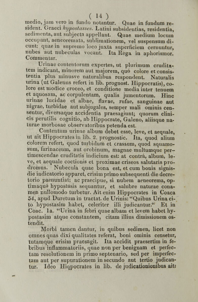 medio, jam vero m fundo notantur. Quae in fundum re- sident. Graeci hyposlasses. Latini subsidentias, residentia, sedimenta, aut snbjecta appellant Quae medium locum occupant, aeneoremata, sublimationem, vel suspensum di- cunt: quae in supremo loco juxta superficiem cernuntur, nubes aut nubeculas vocant. Ita Rega in aphorismor. Commentar. Urinae contentorum expertes, ut plurimum crudita- tem indicant, minorem aut majorera, quo colore et consis- tentia plus minusve naturalibus respondent. Naturalis urina (ut Galenus refert in lib. prognost. Hippocratis), co- lore est modice croceo, et conditione media inter tenuem et aquosam, ac corpulentam, qualis jumentorum. Hinc urinae lucidae et albae, flavae, rufae, sanguinae aut nigrae, turbidae aut subjugales, semper mali ominis cen- sentur, diversaque accidentia praesagiunt; quorum clini- cis perutilis cognitio, ab Hippocrate, Galeno, aliisque na- lurae morbosae observatoribus petenda est. Contentum urinae album debet esse, leve, et aequale, ut aitHippocratesin lib. 2. prognostic. Ita, quod alium colorem refert, quod turbidum et crassum, quod squamo- sum, farinaceum, aut orobinum, magnae multumque per- timescendae cruditatis indicium est: at contra, album, le- ve, et aequale coctionis et proximae criseos salutaris pro- dromus. Nubecula quae bona est, et cum bonis signis- die indicatorio apparet, crisim primo subsequenti die decre- torio paenuntiat; ac praecipue, si nubem aeneorema, op- timaqua hypostasis sequantur, et salubre naturae cona- men nullomodo turbetur. Ait enim Hippocrates in Coaca 54, apud Duretum in tractat. de Urinis: Quibus Urina ci- to hypostasim habet, celeriter illi judicantur. Et in Coac. la. Urina in febri quae albam et levem habet hy- postasim atque constantem, citam illius dimissionem os- tendit. Morbi tamen dantur, iu quibus sedimen, licet non omnes quas dixi qualitates referat, boni ominis censetur, tutamque crisim praesagit. Ita accidit praesertim in fe- bribus infiammatoriis, quae non per benignam et perfec- tam resolutionem in primo septenario, sed per imperfec- tam aut per supurationem in secundo aut tertio judican- tur. Ideo Hiqpocrates in lib. de judicationionibus ait: