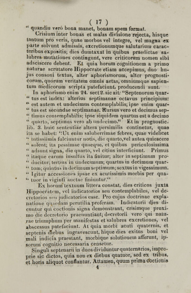 • quandiu vero bona manet, bonam spem format. Crisium inter bonas et malas divisione rejecta, hisque tantum pro veris, quae morbos vel integre, vel magna ex parte solvunt admissis, excretionumque salutarium carac- teribus expositis; dies dumtaxat in quibus praedictae sa- lubres mutationes contingunt, vere criticorum nomen sibi adsciscere debent. Et quia horum cognitionem a primo naturae scrutatore Hippocrate etiam accepimus, duo hu- jus consoni textus, alter aphorismorum, altcr prognosti- corum,quorum veritatem omnis aetas, omniumque sapien- tum medicorum scripta patefaciunt, producendi sunt. In aphorismoenim 24. sect2.sicait: Septenorum quar- tus est index: alterius septiraanae octavus principiura: est autem et undecimus contemplabilis; ipse enim quar- tus est secundae septiraanae. Rursus vero et decimus sep- timus contemplabilis; ipse siquidem quartus est a decirao quarto, septimus vero ab undccimo. Etin prognostic. lih. 3. huic sentenliae altera persimilis continetur, quae ita se habet: Ut enim saluberrimae febres, quae videlicet lutissiimis fulciuntur notis, die quarto,vel antea quiescere Kolent; ita pessinme (piaeque, et quibus periculosissima adsunt signa, die quarto, vel citius interficiunt. Prhnus itaque earurh insultiis ilannitur; alter in septimum pro- ducitur; tertuis in undecimum; quartus in decimum quar- tum; quintus indecimumscptimum;sextusin vigessimum. [giiur accessiones ipsae ex acuiissimis morbis per qua- tuor in viginti auctae finiuntur.'' Ex horum' texluum littera constat, dies criticos juxta Hippocratem, vel indicatorios seu contemplabiles, vel de- cretorios seu judieatoriosesse. Pro cujus doctrinae expla- nalione (pi.ledam perutilia proferam. Indicatorii djes di- cuntur qui coetionis signa demonstrant, crisimque proxi- mo die decretorio praeuuntiant; decretorii vero qui natu- rae triumphum per manifestas et salubres excretiones, vel abscessus patefaciunt. At quia morbi acuti quaternis, et septenis cfiebus ingravescunt, hique dies exitus boni yel mali indicia praeslant, morbique solutiouem afterunt, ip- sorum cognitio necessaria censetur. Singuli septenarii in duosdividunturquaternarios,irapro- prie sic dictos, quia non ex diebus quatuor, sed ex tribu», et horis aliquot conflantur. Attamen, quum prima coctionis ^ 4.