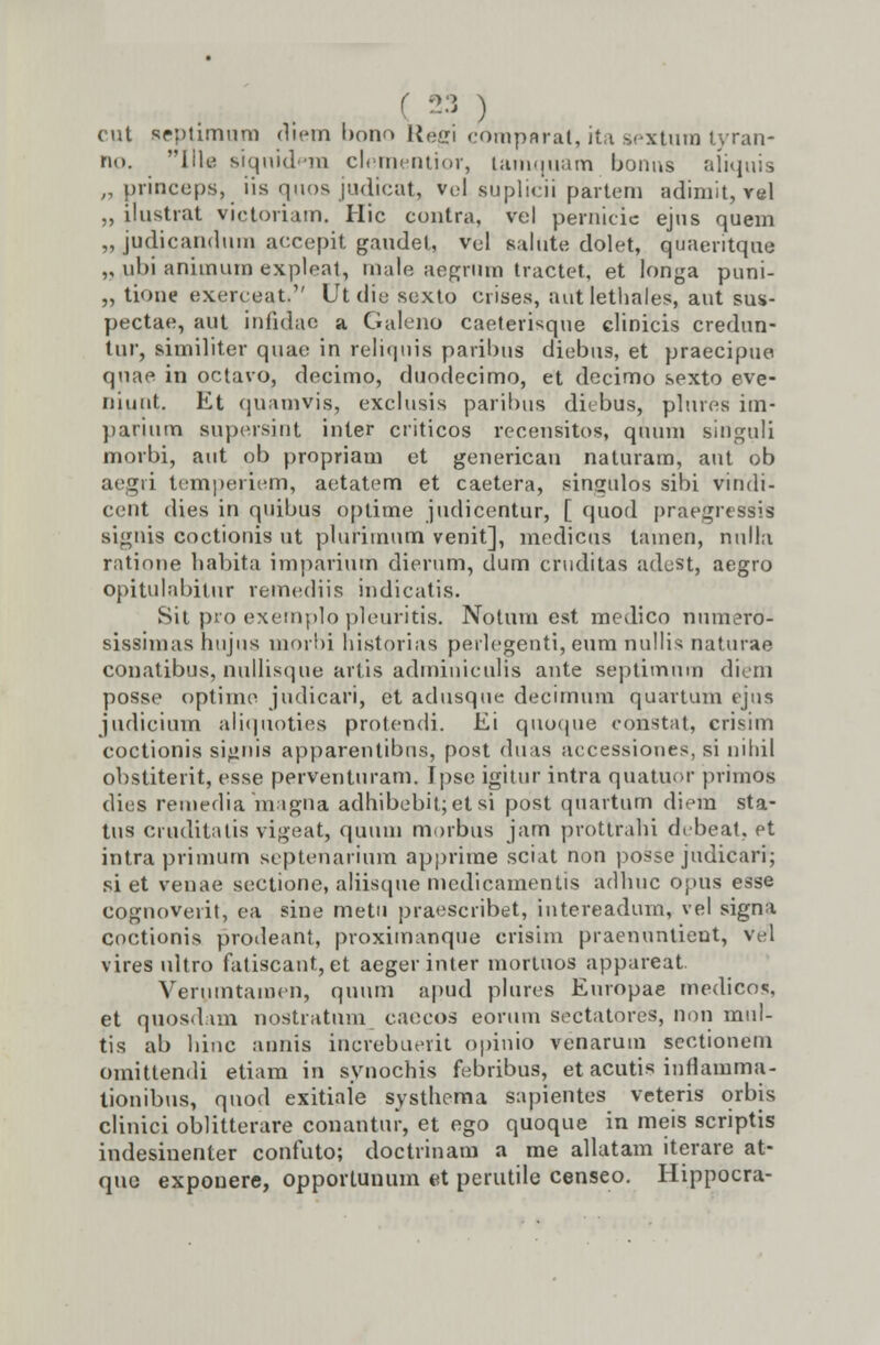 !3 ) cut Beptimum rliem bono Uecri comparat, ita scxtum tyran- rio. llk siqnid<*m clementior, lamquam bonns aliquis „ princeps, iis quos judicat, vel suplicii partem adimit, vel ,, ilustrat victoriam. Hic contra, vcl pernicic ejus quem „ judicandum accepit gaudet, vel salute dolet, quaeritque ,, ubi aniinum expleat, raale aegriim tractet, et Ionga puni- „ tione exerceat. Ut die isexto crises, autlethales, aut sus- pectae, aut infidae a Galeno caeterisque clinicis credun- tur, similiter quae in reliquis paribus diebns, et praecipue qnae in octavo, decimo, duodecimo, et decimo sexto eve- niunt. Et quamvis, exclusis paribus diebus, plures iin- parium supersint inler criticos recensitos, quum singuli morbi, aut ob propriam et generican naturam, ant ob aegri temperiem, aetatem et caetera, singulos sibi viridi- ccnt dies in quibus optime judicentur, [ (juod praegreS8ils signis coctionis ut plurimum venit], medicus tamen, null.i ratione habita imparium dierum, durn cruditas adest, aegro opitulabiinr remediis indicatis. Sit pro exemplo pleuritis. Notum cst medico numero- sissimas hujus morbi historias perlegenti, eum nullis naturae conatibus, nullisque artis adminiculis ante septimnm diem posse optime judicari, et adusque decimum quartum ejus judicium aliquoties protendi. Ei quoque coristat, crisim coctionis signis apparentibus, post duas accessiones, si nihil obstiterit, esse perventuram. Ipse igitur intra quatupr primOs dies remediamagna adhibebit;etsi post quartum diera sta- tus cruditatis vigeat, quum morbus jam prottrahi debeat, et intra primum septenarium apprime sciat non posse judicari; si et venae sectione, aliisque medicamentis adhuc opus esse cognoverit, ea sine metu praescribet, intereadum, rel signa coctionis prodeaht, proximanque crisim praenuntient, vel vires ultro fatiscant,et aegerinter mortnos appareat. Verumtamen, qunm apud plures Europae medicos, et quosdam nostratnm caecos eorum sectatores, non mul- tis ab hinc annis increbuerit opinio venarum sectionem omittendi etiam in synochis febribus, et acutis inflamma- tionibus, qnod exitiale systhema sapientes veteris orbis clinici oblitterare conantur, et ego quoque in meis scriptis indesinenter confuto; doctrinam a me allatam iterare at- quo expouere, opportunum et perutile censeo. Hippocra-