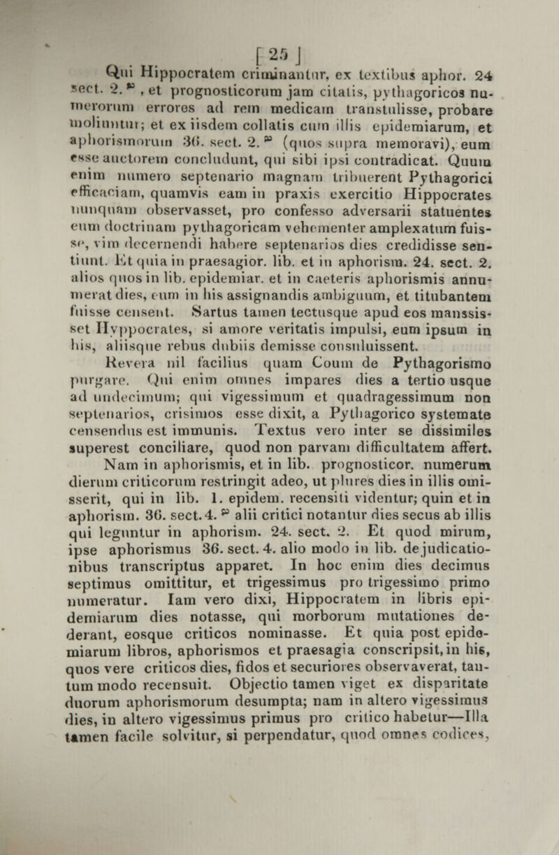 [2flJ Qui Hippocratcm criminanlur, ex textibus aphor. 24 sect. 2.  , et prognosticorum jara cilalis, pythagoricos nu- merorura erroros ad rein medicam tran.stulisse, probare tnolinniur; et exiisdem collatis cutn illis e|udumiarum, et aphoristnoruin 36. sect. 2. p (qttos supra inemoravi), eum tMeauetorem concludunt, qui sibi ipsi contradicat. Quura emm numero septenario magnam tribueredt Pythagorici pffieaoiam, quamvis eam in praxis exercitio Hippocrates uunquam observasset, pro confesso adversarii statuentes euni doctrinam pythagoricam vehrmenter amplexatum fuis- sc, \ iin decernendi habsre septenarios dies credidisse sen- tiunl. Etquiain praesagior. lib. et in aphoiism. 24. sect. 2. alios quosin lib. epidemiar. et in caeteris ajjliorismis annu- meratdies, eum in liis assignandis amhiguum, et titubantem fuisse censent. 8artus tamen tectusque apud eos manssis- set Hvppocrates, si amore veritatis impulsi, eum ipsum in. Itis, aliisqne relius dnbiis demisse consuluissent. Kevera nil facilius quam Coum de Pythagorismo purgare. Qni enim ornnes impares dies a tertio usque ad iiinlcciiiiuin; qni vigessiinum et quadragessimum non septenarios, crisimoa esse dix.it, a Pytliagorico systemate censendus est immunis. Textus vero inter se dissimiles superest conciliare, quod non parvani difficultatem affert. Nam in aphorismis, et in lib. prognosticor. nuraerum dierum criticorum restringit adeo, ut plures dies in illis omi- sserit, qui in lib. 1. epidem. recensiti videntur; quin et in aphorism. 30. sect.4. p alii critici notantur dies secus ab illis qui legnntur in aphorism. 24. sect. 2. Et quod mirum, ipse aphorismus 36. sect. 4. alio modo in lib. dejudicatio- nibus transcriptus apparet. In hoc eniin dies decimus septimus omittitur, et trigessimus pro trigessimo primo numeratur. Iam vero dixi, Hippocratem tn libris epi- demiarum dies notasse, qui raorborum mutationes de- derant, eosque criticos nominasse. Et quia post epido- miarum libros, aphorismos et praesagia conscripsit,in his, quos vere criticos dies, fidos et securiotes obsei vaverat, tan- tum modo recensuit. Objectio tamen viget ex disparitate duorum aphorismorum desurapta; nam in altero vigessiraus <lies, in altero vigessimus primus pro critico habetur—Illa tamen facile sobitur, si perpcndatur, qnod omaes codiees,