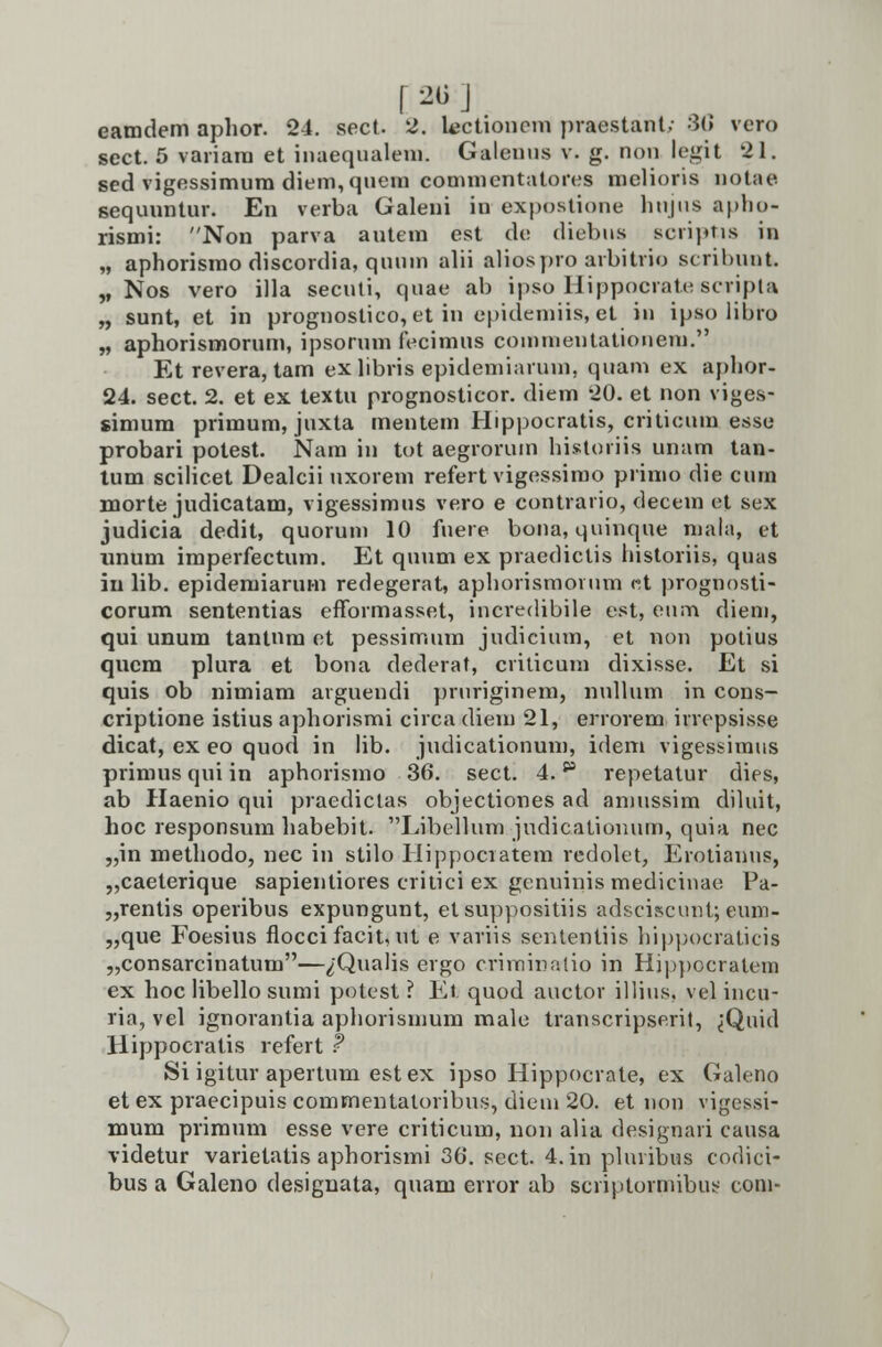 [ 2(3:] eamdem aphor. 24. sect. 2. lectiono-m praestant; 3C vcro sect. 5 variara et inaequalem. Galenus v. g. non legit 21. sed vigessimum diem,quem commentatores melioris notae sequuntur. En verba Galeni in■ expostione hujus aplio- rismi: Non parva autem est de diebus scriptis in „ aphorismo discordia, qunm alii aliospro arbitrio scribunt. „ Nos vero illa secuti, quae ab ipso Hippocrate scripta „ sunt, et in prognoslico, et in epidemiis, et in ipso libro „ aphorismorum, ipsorum fecimus commentationem. Et revera, tam exlibris epidemiarum, quam ex aphor- 24. sect. 2. et ex textu prognosticor. diem 20. et non viges- simum primum, juxta mentem Hippocratis, criticura esse probari potest. Nam in tot aegrorum historiis unam tan- tum scilicet Dealcii uxorem refert vigessirao prirao die cum morte judicatam, vigessimus vero e contrario, decem et sex judicia dedit, quorum 10 fuere bona, quinque mala, et nnum imperfectum. Et quum ex praedictis historiis, quas in lib. epidemiarum redegerat, aphorismornm «t prognosti- corum sententias efformasset, incredibile est, enm dieni, qui unum tantnm et pessimura judicium, et non potius qucm plura et bona dederat, criticura dixisse. Et si quis ob niraiam arguendi pruriginem, nullum in cons- criptione istius aphorismi circa dieiu 21, errorem irrepsisse dicat, ex eo quod in lib. judicationum, idem vigessimus primus qui in aphorismo 36. sect. 4.p repetatur dies, ab Haenio qui praedictas objectiones ad araussim diluit, hoc responsum habebit. Libellum judicationum, quia nec „in methodo, nec in stilo Hippociatem redolet, Erotianus, „caeterique sapientiores critici ex genuinismedicinae Pa- „rentis operibus expungunt, et suppositiis adsciscunt; eum- „que Foesius floccifacit, ut e variis sententiis hippocraticis „consarcinatum—^Qualis ergo criminatio in Hi|:>pocratem ex hoc libello sumi potest ? Et quod auctor illius, vel incu- ria, vel ignorantia aphorismum male transcripserit, ^Quid Hippocratis refert f Si igitur apertum estex ipso Hippocrate, ex Galeno et ex praecipuis commentaloribus, diera 20. et non vigessi- mum primum esse vere criticura, non alia designari causa videtur varietatis aphorisrai 30. sect. 4.in pluribus codici- bus a Galeno designata, quam error ab scriptormibus com-