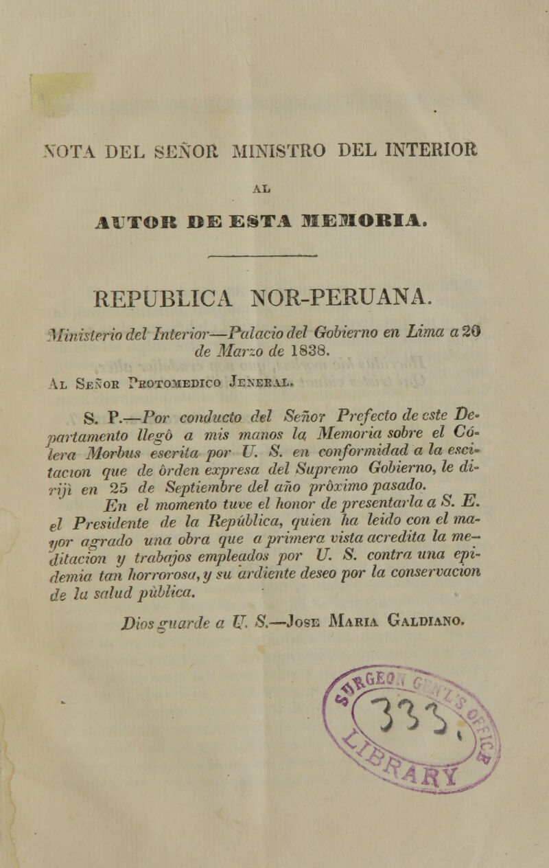 NOTA DEL SEÑOR MINISTRO DEL INTERIOR AL AUTOR »E ESTA MEMORIA. REPÚBLICA NOR-PERUANA. Ministerio del Interior—Palacio del Gobierno en Lima a 20 de Marzo de 1838. Al Señor ?eoto>iedico Jeneeal. S. P.—Por conducto del Señor Prefecto de este De- partamento llegó a mis manos la Memoria sobre el Có- lera Morbus escrita por U. S. en conformidad a la esci- tacion que de orden expresa del Supremo Gobierno, le di- riji en 25 de Septiembre del año próximo pasado. En el momento tuve el honor de presentarla a S. E. el Presidente de la República, quien ha leido con el ma- yor adrado una obra que a primera vista acredita la me- ditación y trabajos empleados por U. S. contra una epi- demia tan horrorosa, y su ardiente deseo por la conservación de la salud pública. Dios guarde a U. S.—José María. Galdiano.