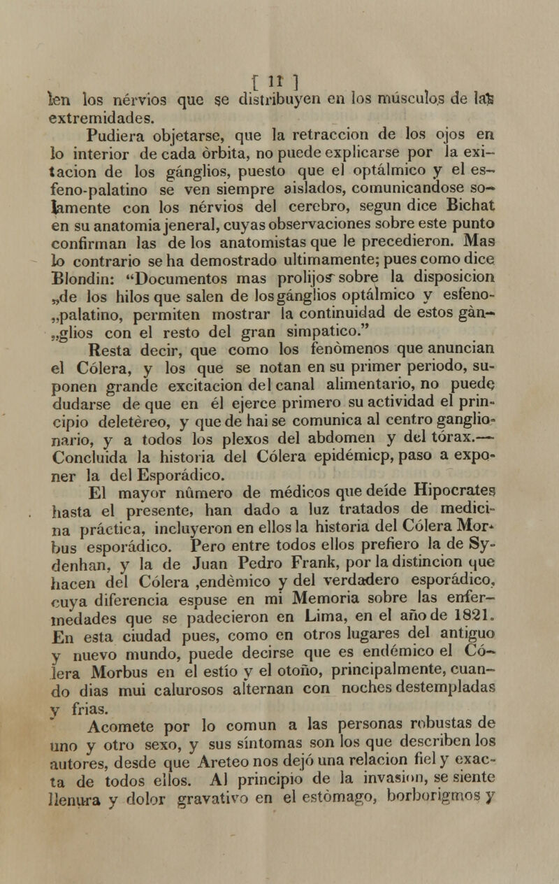 ten los nervios que ge distribuyen en los músculos de la£ extremidades. Pudiera objetarse, que la retracción de los ojos en lo interior de cada órbita, no puede explicarse por la exi- tacion de los ganglios, puesto que el optálmico y el es- feno-palatino se ven siempre aislados, comunicándose so* lamente con los nervios del cerebro, según dice Bichat en su anatomía jeneral, cuyas observaciones sobre este punto confirman las de los anatomistas que le precedieron. Mas lo contrario se ha demostrado últimamente; pues como dice Blondin: Documentos mas prolijos sobre la disposición „de los hilos que salen de los ganglios optálmico y esfeno- „palatino, permiten mostrar la continuidad de estos gan- glios con el resto del gran simpático. Resta decir, que como los fenómenos que anuncian el Cólera, y los que se notan en su primer periodo, su- ponen grande excitación del canal alimentario, no puede dudarse de que en él ejerce primero su actividad el prin- cipio deletéreo, y que de hai se comunica al centro ganglio» nario, y a todos los plexos del abdomen y del tórax.— Concluida la historia del Cólera epidémicp, paso a expo- ner la del Esporádico. El mayor numero de médicos que deíde Hipócrates? hasta el presente, han dado a luz tratados de medici- na práctica, incluyeron en ellos la historia del Cólera Mor* bus esporádico. Pero entre todos ellos prefiero la de Sy- denhan, y la de Juan Pedro Frank, por la distinción que hacen del Cólera ,endémico y del verdadero esporádico, cuya diferencia espuse en mi Memoria sobre las enfer- medades que se padecieron en Lima, en el año de 1821. En esta ciudad pues, como en otros lugares del antiguo y nuevo mundo, puede decirse que es endémico el Có- lera Morbus en el estío y el otoño, principalmente, cuan- do dias mui calurosos alternan con noches destempladas y frias. Acomete por lo común a las personas robustas de uno y otro sexo, y sus síntomas son los que describen los autores, desde que Areteonos dejó una relación fiel y exac- ta de todos ellos. Al principio de la invasión, se siente llenura y dolor gravativo en el estómago, borborigmos y