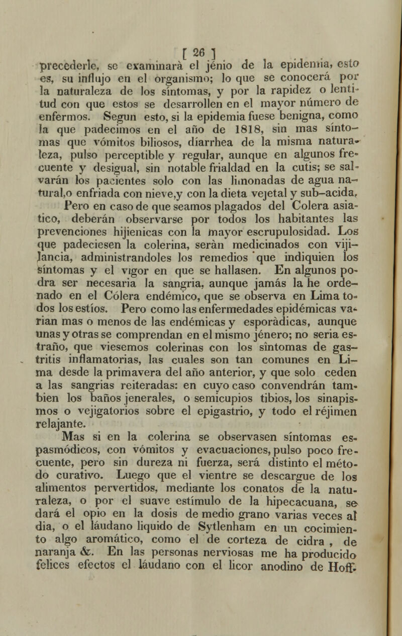 precederle, se examinará el jénio de la epidemia, esto es, su influjo en el organismo; lo que se conocerá por la naturaleza de los síntomas, y por la rapidez o lenti- tud con que estos se desarrollen en el mayor número de enfermos. Según esto, si la epidemia fuese benigna, como la que padecimos en el año de 1818, sin mas sínto- mas que vómitos biliosos, díarrhea de la misma natura- leza, pulso perceptible y regular, aunque en algunos fre- cuente y desigual, sin notable frialdad en la cutis; se sal- varán los pacientes solo con las limonadas de agua ña- turado enfriada con nieve,y con la dieta vejetal y sub-acidaf Pero en caso de que seamos plagados del Colera asiá- tico, deberán observarse por todos los habitantes las prevenciones hijienicas con la mayor escrupulosidad. Los que padeciesen la colerina, serán medicinados con viji— Jancia, administrándoles los remedios que indiquien los síntomas y el vigor en que se hallasen. En algunos po- dra ser necesaria la sangría, aunque jamás la he orde- nado en el Cólera endémico, que se observa en Lima to- dos los estíos. Pero como las enfermedades epidémicas va- rían mas o menos de las endémicas y esporádicas, aunque unas y otras se comprendan en el mismo jénero; no seria es- traño, que viésemos colerinas con los síntomas de gas- tritis inflamatorias, las cuales son tan comunes en Li- ma desde la primavera del año anterior, y que solo ceden a las sangrías reiteradas: en cuyo caso convendrán tam- bién los baños jenerales, o semicupios tibios, los sinapis- mos o vejigatorios sobre el epigastrio, y todo el réjimen relajante. Mas si en la colerina se observasen síntomas es- pasmódicos, con vómitos y evacuaciones, pulso poco fre- cuente, pero sin dureza ni fuerza, será distinto el méto- do curativo. Luego que el vientre se descargue de los alimentos pervertidos, mediante los conatos de la natu- raleza, o por el suave estímulo de la hipecacuana, se dará el opio en la dosis de medio grano varias veces al dia, o el láudano liquido de Sytlenham en un cocimien- to algo aromático, como el de corteza de cidra , de naranja &. En las personas nerviosas me ha producido felices efectos el láudano con el licor anodino de Hoíf-
