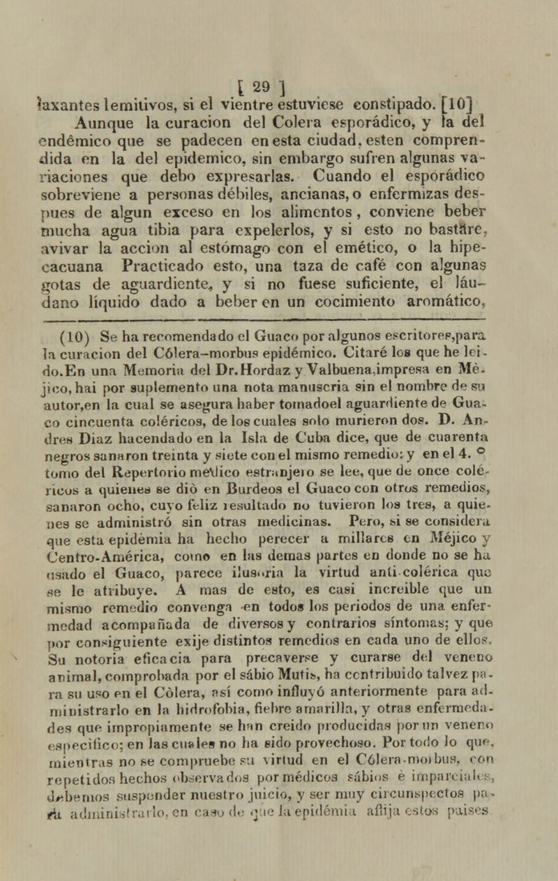 laxantes lemitivos, si el vientre estuviese constipado. [10] Aunque la curación del Colera esporádico, y la del endémico que se padecen en esta ciudad, estén compren- dida en la del epidémico, sin embargo sufren algunas va- riaciones que debo expresarlas. Cuando el esporádico sobreviene a personas débiles, ancianas, o enfermizas des- pués de algún exceso en los alimentos, conviene beber mucha agua tibia para expelerlos, y si esto no bastare, avivar la acción al estómago con el emético, o la hipe- cacuana Practicado esto, una taza de café con algunas gotas de aguardiente, y si no fuese suficiente, el láu- dano liquido dado a beber en un cocimiento aromático, (10) Se ha recomendado el Guaco por algunos escritorep,para la curación del Cólera-morbus epidémico. Citaré los que he lei- do.En una Memoria del Dr.Hordaz y Valbuena,impresa en Mé- jico, hai por suplemento una nota manuscria sin el nombre de su autor,en la cual se asegura haber tomadoel aguardiente de Gua- co cincuenta coléricos, de los cuales solo murieron dos. D. An- drés Diaz hacendado en la Isla de Cuba dice, que de cuarenta negros sanaron treinta y siete con el mismo remedio: y en el 4. ° tomo del Repertorio me\Jico estranjeio se lee, que de once colé- ricos a quienes se dio en Burdeos el Guaco con otros remedios, sanaron ocho, cuyo feliz resultado no tuvieron los tres, a quie- nes se administró sin otras medicinas. Pero, si se considera que esta epidemia ha hecho perecer a millares en Méjico y Centro-América, como en las demás partes en donde no se ha usado el Guaco, parece ilusoria la virtud anti colérica que se le atribuye. A mas de esto, es casi increíble que un mismo remedio convenga en todos los periodos de una enfer- medad acompañada de diversos y contrarios síntomas; y que por consiguiente exije distintos remedios en cada uno de ellos, Su notoria eficacia para precaverse y curarse del veneno animal, comprobada por el sabio Mutis, ha contribuido talvez pu- ra su uso en el Cólera, así como influyó anteriormente para ad- ministrarlo en Ja hidrofobia, fiebre amarilla, y otras enfermeda- des que impropiamente se han creído producidas por Olí veneno especifico; en las cuales no ha sido provechoso. Por todo lo quf\ mientras no se compruebe su virtud en el Cólera-nu»bus, con repetidor, hechos observados por médicos sabios é ifnparcialesj debemos suspender nuestro juicio, y ser muy circunspectos pa - ¿i administrarlo, en caso de míe ía'epidémia aflija estos paises