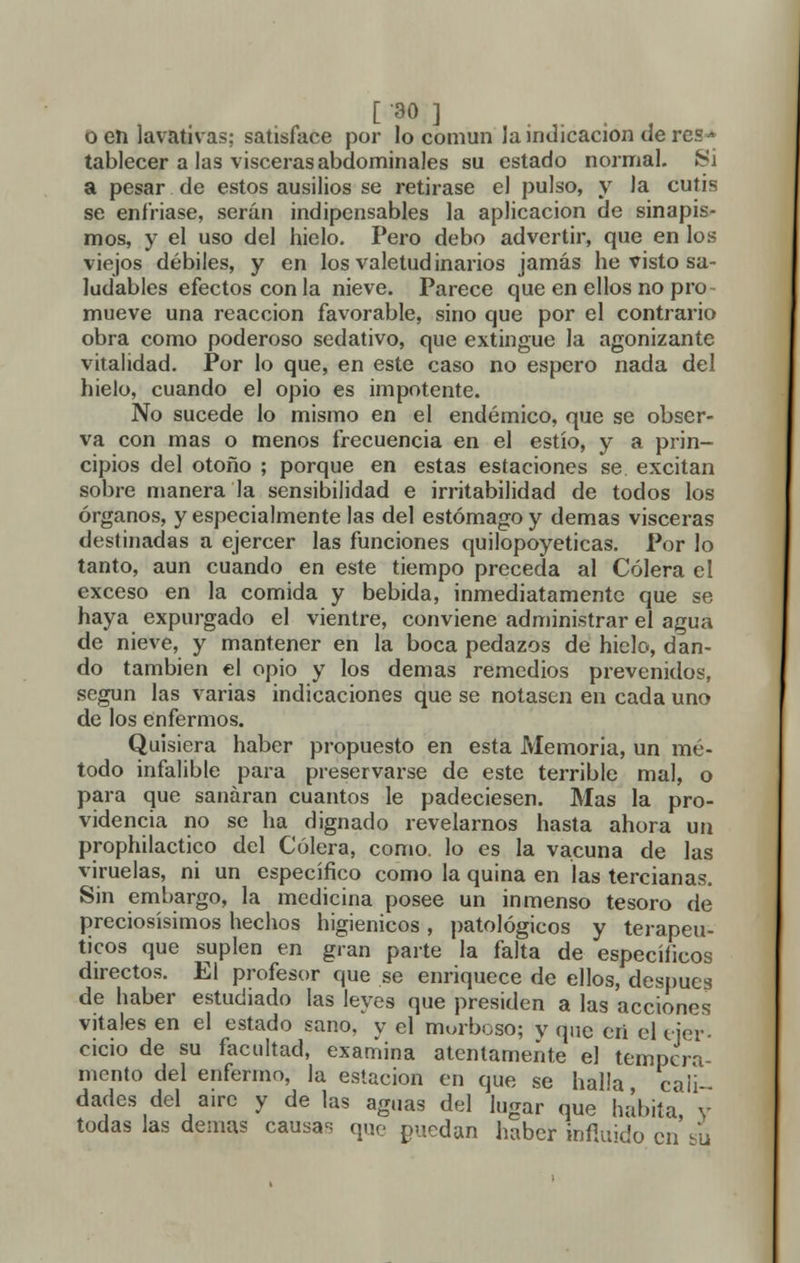 o en lavativas; satisface por lo común la indicación de res * tablecer a las visceras abdominales su estado normal. Si a pesar de estos ausilios se retirase el pulso, y la cutis se enfriase, serán indipensables la aplicación de sinapis- mos, y el uso del hielo. Pero debo advertir, que en los viejos débiles, y en los valetudinarios jamás he visto sa- ludables efectos con la nieve. Parece que en ellos no pro mueve una reacción favorable, sino que por el contrario obra como poderoso sedativo, que extingue la agonizante vitalidad. Por lo que, en este caso no espero nada del hielo, cuando el opio es impotente. No sucede lo mismo en el endémico, que se obser- va con mas o menos frecuencia en el estío, y a prin- cipios del otoño ; porque en estas estaciones se excitan sobre manera la sensibilidad e irritabilidad de todos los órganos, y especialmente las del estómago y demás visceras destinadas a ejercer las funciones quilopoyeticas. Por lo tanto, aun cuando en este tiempo preceda al Cólera el exceso en la comida y bebida, inmediatamente que se haya expurgado el vientre, conviene administrar el agua de nieve, y mantener en la boca pedazos de hielo, dan- do también el opio y los demás remedios prevenidos, según las varias indicaciones que se notasen en cada uno de los enfermos. Quisiera haber propuesto en esta Memoria, un mé- todo infalible para preservarse de este terrible mal, o para que sanaran cuantos le padeciesen. Mas la pro- videncia no se ha dignado revelarnos hasta ahora un prophilactico del Cólera, como, lo es la vacuna de las viruelas, ni un específico como la quina en las tercianas. Sin embargo, la medicina posee un inmenso tesoro de preciosísimos hechos higiénicos, patológicos y terapéu- ticos que suplen en gran parte la falta de específicos directos. El profesor que se enriquece de ellos, después de haber estudiado las leyes que presiden a las acciones vitales en el estado sano, y el morboso; y que eri el ejer- cicio de su facultad, examina atentamente el tempera- mento del enfermo, la estación en que se hal'a cali- dades del aire y de las aguas del lugar que habita, y todas las demás causas que puedan haber infinido en su