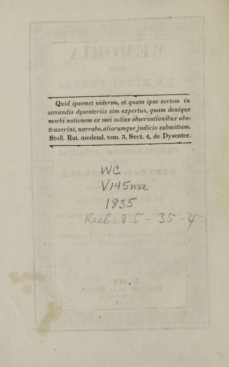 sanandis dysenteriis sim experlus, quam denique morbi notionem ex mei solius observationibus abs- traxerint, narrabo,aliorumque judicio submiltam. Stoll. Rat. medend. tom. 3, Sect. 4, de Dysenter. \AJC V/'-i I93S- 0 .