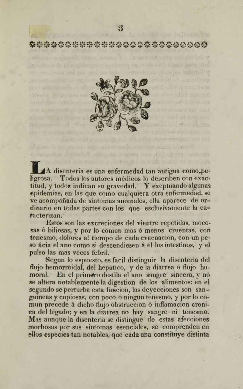 WuA A disenteria es una enfermedad tan antigua comcpe- ligrosa. Todos los autores médicos la describen con exac- titud, y todos indican su gravedad. Y exeptuando algunas epidemias, en las que como cualquiera otra enfermedad, se ve acompañada de síntomas anómalos, ella aparece de or- dinario en todas partes con los que esclusivamente la ca- racterizan. Estos son las excreciones del vientre repetidas, moco- sas ó biliosas, y por lo común mas ó menos cruentas, con tenesmo, dolores a! tiempo de cada evacuación, con un pe- so acia el ano como si descendiesen á él los intestinos, y el pulso las mas veces febril. Según lo espuesto, es fácil distinguir la disenteria del flujo hemorroida^ del hepático, y de la diarrea ó flujo hu- moral. En el primero destila el ano sangre sincera, y no se altera notablemente la digestión de los alimentos: en el segundo se perturba esta función, las deyecciones son san- guíneas y copiosas, con poco ó ningún tenesmo, y por lo co- mún precede á dicho flujo obstrucción ó inflamación cróni- ca del higado; y en la diarrea no hay sangre ni tenesmo. Mas aunque la disenteria se distingue de estas afecciones morbosas por sus sintomas esenciales, se comprenden en ellos especies tan notables, que cada una constituye distinta