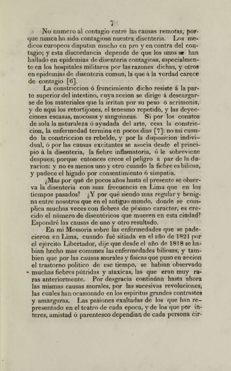 No numero al contagio entre las causas remotas, por- que nunca ha sido contagiosa nuestra disenteria. Los mé- dicos europeos disputan mucho en pro y en contra del con- tagio; y esta discordancia depende de que los unos se han hallado en epidemias de disenteria contagiosa, especialmen- te en los hospitales militares por las razones dichas, y otros en epidemias de disenteria común, la que á la verdad carece de contagio [6]. La constricción ó fruncimiento dicho resiste á la par- te superior del intestino, cuya acción se dirige á descargar- se de los materiales que la irritan por su peso ó acrimonia, y de aqui los retortijones, el tenesmo repetido, y las deyec- ciones escasas, mocosas y sanguíneas. Si por los conatos de sola la naturaleza ó ayudada del arte, cesa la constric- ción, la enfermedad termina en pocos dias [7]: no asi cuan- do la constricción es rebelde, y por la disposición indivi- dual, ó por las causas excitantes se asocia desde el princi- pio á la disenteria, la fiebre inflamatoria, ó le sobreviene después; porque entonces crece el peligro á par de la du- ración: y no es menos uno y otro cuando la fiebre es biliosa, y padece el higado por consentimiento ó simpatia. ¿Mas por qué de pocos años hasta el presente se obser- va la disenteria con mas frecuencia en Lima que en los tiempos pasados? ¿Y por qué siendo mas regular y benig- na entre nosotros que en el antiguo mundo, donde se com- plica muchas veces con fiebres de pésimo carácter, es cre- cido el número de disentéricos que mueren en esta ciudad? Espondré las causas de uno y otro resultado. En mi Memoria sobre las enfermedades que se pade- cieron en Lima, cuando fué sitiada en el año de 1821 por el ejército Libertador, dije que desde el año de 1818 se ha- bían hecho mas comunes las enfermedades biliosas, y tam- bién que por las causas morales y físicas que puso en acción el trastorno político de ese tiempo, se habian observado - muchas fiebres pútridas y ataxicas, las que eran muy ra- ras anteriormente. Por desgracia continúan hasta ahora las mismas causas morales, por las sucesivas revoluciones, las cuales han ocasionado en los espíritus grandes contrastes y amarguras. Las pasiones exaltadas de los que han re- presentado en el teatro de cada época, y de los que por in- terés, amistad ó parentesco dependían de cada persona cir-