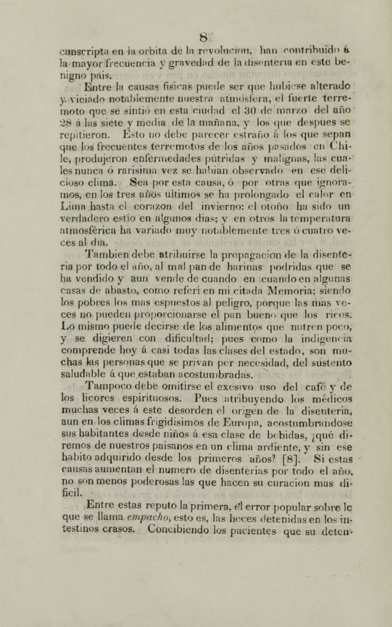 conscripta en ¡a órbita de la revolucirm, han eontrihuiHo k la mayor frecuencia y gravedad de la disenteria en este be- nigno pais. Entre la causas físicas puede ser que hubiese alterado y- viciado notablemente nuestra atmosfera, el fuerte terre- moto que se sintió en esta ciudad el 30 de mar/o del año 28 a las siete y media de la mañana, y los (pi»' después se repitieron. Esto no debe parecer estraño á los que sepan que los frecuentes terremotos de los años pasados en Chi- le, produjeron enfermedades pútridas y malignas, las cua- les nunca ó rarísima vez se habian observado en ese deli- cioso clima. Sea por esta causa, ó por otras que ignora- mos, en los tres años últimos se ha prolongado el palor en Lima hasta el corazón del invierno: el otoño ha sido un verdadero estío en algunos dias? v en otros la temperatura atmosférica lia variado muy notablemente tres o cuatro ve- ces al día. También debe atribuirse la propagación de la disente- ria por todo el año, al mal pan de harinas podridas que se ha vendido y aun vende de cuando en cuando en algunas casas de abasto, como referí en mi citada Memoria; siendo los pobres los mas espnestos a) peligro, porgue las mas vo- ces no pueden proporcionarse el pan bueno que los ricos. Lo mismo puede decirse de los alimentos que nutren poco, y se digieren con dificultad; pues como la indigencia; comprende hoy á casi todas las clases del estado, son mu- chas las personas que se privan per necesidad, del sustento saludable á que estaban acostumbradas. Tampoco debe omitirse el exesivo uso del café y de los licores espirituosos. Pues atribuyendo los médicos muchas veces á este desorden el origen de la disenteria, aun en los climas frígidísimos de Europa, acostumbrándose sus habitantes desde niños á esa clase de bebidas, ¿qué di- remos de nuestros paisanos en un clima ardiente, y sin ese habito adquirido desde los primeros años? [8]. Si estas causas aumentan el numero de disenterias por todo el año, no son menos poderosas las que hacen su curación mas di- fícil. Entre estas reputo la primera, el error popular sobre le que se llama empacho, esto es, las heces detenidas en los in- testinos crasos. Concibiendo los pacientes que su deten-