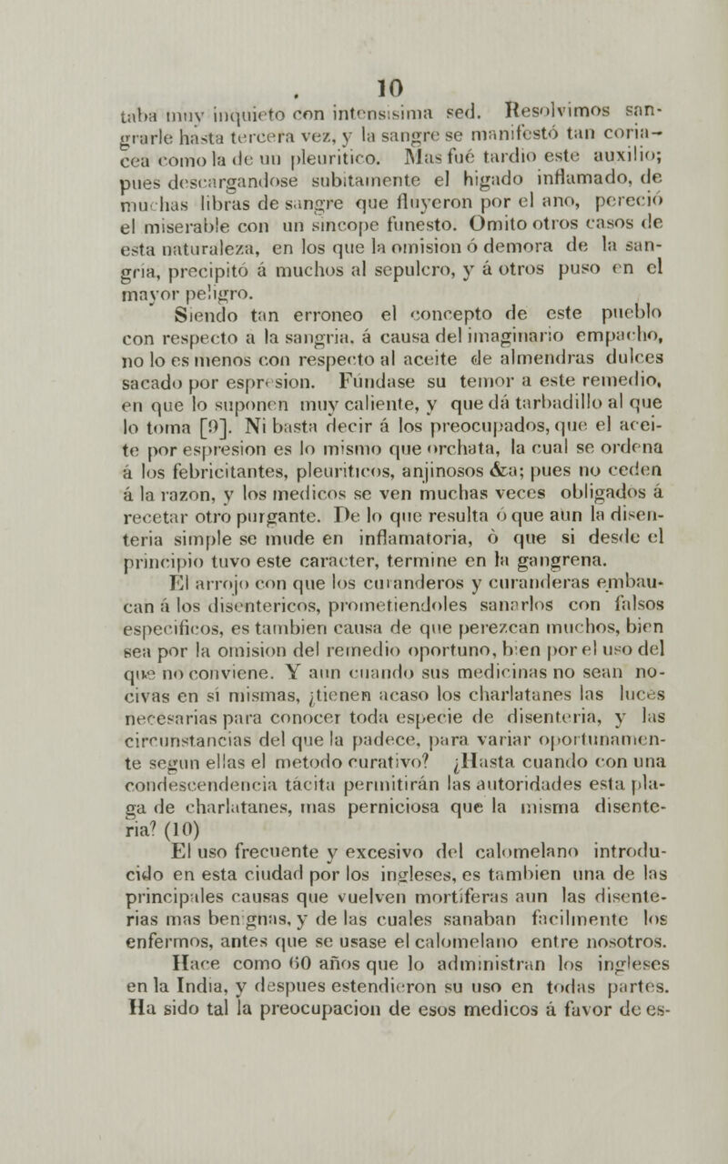 taba muy inquieto don intensísima sed. Resolvimos san- grarle hasta tercera ve/,, y la sangre so manifestó tan coriá- cea como fe de un pleuritico. Masfué tardío este auxilio; pues descargándose súbitamente el hígado inflamado, de muchas libras de sangre que fluyeron por el ano, pereció el miserable con un sincope funesto. Omito otros casos de esta naturaleza, en los que la omisión ó demora de la san- gría, precipito á muchos al sepulcro, y á otros puso en el mayor peligro. Siendo tan erróneo el concepto de este pueblo con respecto a la sangría, á causa del imaginario empacho, no lo es menos con respecto al aceite de almendras dulces sacado por espresion. Fundase su temor a este remedio, en que lo suponen muy caliente, y queda tarbadilloal que lo toma [0]. Ni basta decir á los preocupados, que el acei- te por espresion es lo mismo que orchata, la cual se ordena á los febricitantes, pleuriticos, anjinosos <fca; pues no ceden a la razón, y los médicos se ven muchas veces obligados á recetar otro purgante. De lo que resulta oque aun la disen- teria simple se mude en inflamatoria, ó que si desde el principio tuvo este carácter, termine en la gangrena. El arrojo con que los cmanderos y curanderas embau- can á los disentéricos, prometiéndoles sanarlos con falsos espeeificos, es también causa de que perezcan muchos, bien sea por la omisión de! remedio oportuno, b:en por el uso del que no conviene. Y aun cuando sus medicinas no sean no- civas en si mismas, ¿tienen acaso los charlatanes las luces necesarias para conocer toda especie de disenteria, y las circunstancias del que la padece, para variar oportunamen- te según ellas el método curativo? ¿Hasta cuando con una condescendencia tacita permitirán las autoridades esta pla- ga de charlatanes, mas perniciosa que la misma disente- ria7 (10) El uso frecuente y excesivo del calomelano introdu- cido en esta ciudad por los ingleses, es también una de las principales causas que vuelven mortíferas aun las disente- rias mas ben gnas, y de las cuales sanaban fácilmente los enfermos, antes que se usase el calomelano entre nosotros. Hace como H0 años que lo administran los ingleses en la India, y después estendieron su uso en todas partes. Ha sido tal la preocupación de esos médicos á favor de es-