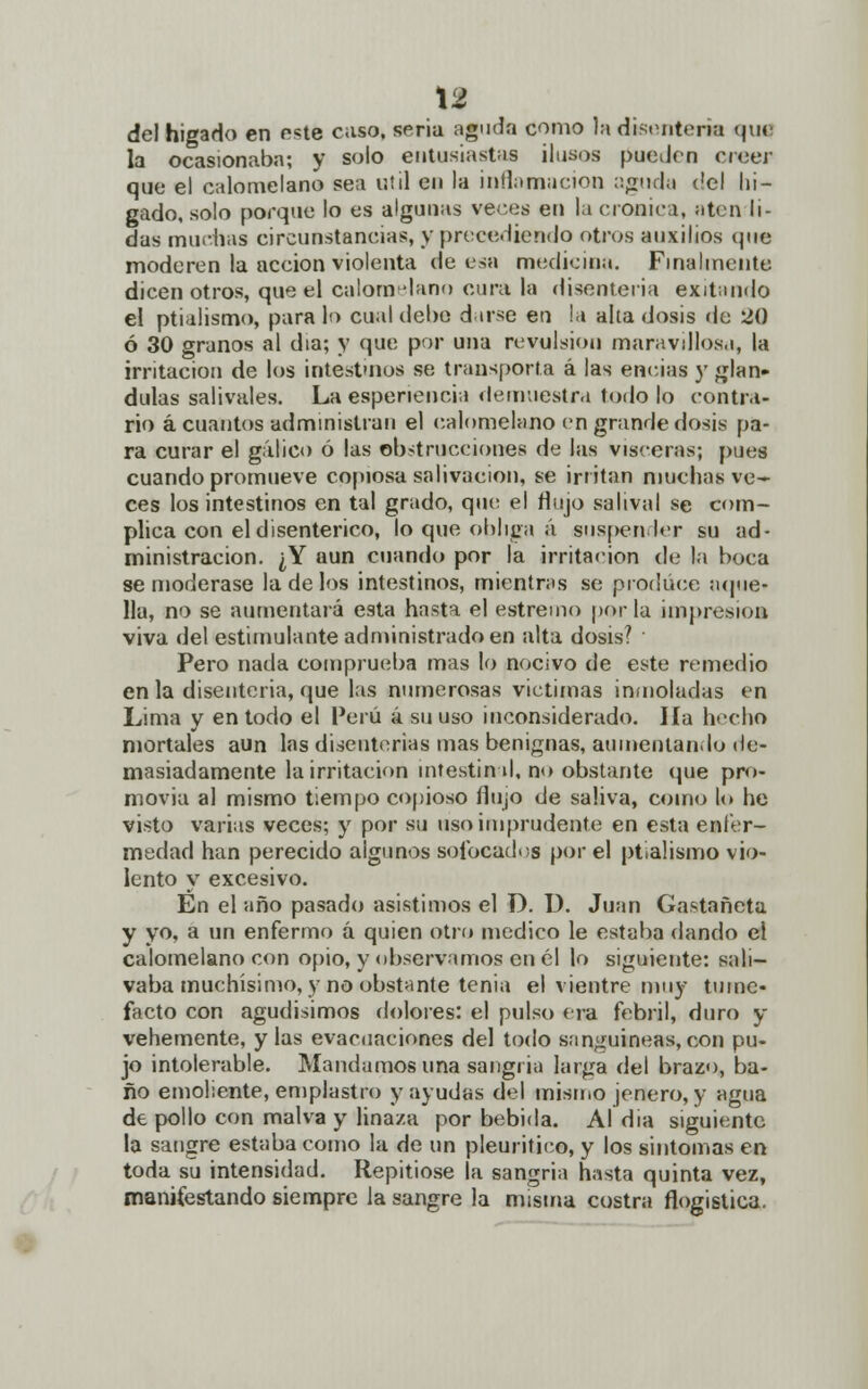 del hígado en este caso, seria aguda como la disentería que la ocasionaba; y solo entusiastas ilusos pueden creer que el calomelano sea útil en la inflamación aguda ('el hí- gado, solo porque lo es algunas veces en la croaica, aten li- das muchas circunstancias, y precediendo otros auxilios que moderen la acción violenta de esa medicina. Finalmente dicen otros, que el calomelano cura la disenteria exitando el ptialismo, para lo cual debe darse eu la alta dosis de 20 ó 30 granos al día; y que por una revulsión maravillosa, la irritación de los intestinos se transporta á las eneias y glán- dulas salivales. La espenencia demuestra todo lo contra- rio ácuantos administran el calomelano en grande dosis pa- ra curar el gálico ó las obstrucciones de las visceras; pues cuando promueve copiosa salivación, se irritan muchas ve- ces los intestinos en tal grado, que el flujo salival se com- plica con el disentérico, lo que obliga á suspender su ad- ministración. ¿Y aun cuando por la irritación de la boca se moderase la de los intestinos, mientras se produce aque- lla, no se aumentará esta hasta el estremo por la impresión viva del estimulante administrado en alta dosis? ■ Pero nada comprueba mas lo nocivo de este remedio en la disenteria, que las numerosas victimas inmoladas en Lima y en todo el Perú á su uso inconsiderado. Ha hecho mortales aun las disenterias mas benignas, aumentando de- masiadamente la irritación intestind, no obstante que pro- movía al mismo tiempo copioso flujo de saliva, como lo he visto varias veces; y por su uso imprudente en esta enfer- medad han perecido algunos sofocados por el ptialismo vio- lento y excesivo. En el año pasado asistimos el D. 1). Juan Castañeta y yo, a un enfermo á quien otro medico le estaba dando el calomelano con opio, y observamos en él lo siguiente: sali- vaba muchísimo, y no obstante tenia el vientre muy tume- facto con agudísimos dolores: el pulso era febril, duro y vehemente, y las evacuaciones del todo sanguíneas, con pu- jo intolerable. Mandamos una sangría larga del brazo, ba- ño emoliente, emplastro y ayudas del mismo jenero, y agua de pollo con malva y linaza por bebida. Al dia siguiente la sangre estaba como la de un pleuritico, y los síntomas en toda su intensidad. Repitióse la sangría hasta quinta vez, manifestando siempre la sangre la misma costra flogistica.