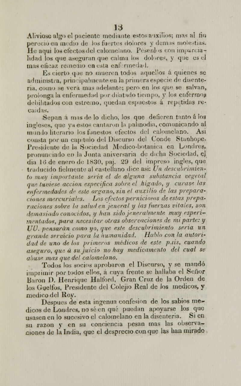 Alivióse algo el paciento mediante estos auxilios; mas al Ha per .¡cío en media de los fuertes dolores y demás molestias. He aqui los efectos del calomelano. Pésenlos con imparcia- lidad los que aseguran que calma los dolores, y que es el mas eficaz remedio en esta enfermedad. Es cierto que no mueren todos aquellos á quienes se administra, principalmente en la primera especie de disente- ria, como se vera mas adelante; pero en los que se salvan, prolonga ¡a enfermedad por dilatado tiempo, y los enfermos debilitados con estreno, quedan espuestos á repetidas re- caídas. Sepan á mas de lo dicho, los que defieren tnnto á I03 ingleses, que ya estos cantaron la palinodia, comunicando al inundo literario los funestos efectos del calomelano. Asi constó por un capitulo del Discurso del Conde Stanhope, Presidente de la Sociedad Medico-botánica en Londres, pronunciado e» la Junta aniversaria de dicha Sociedad, e) dia lo de enero de 1830, paj. 29 del impreso ingles, que traducido fielmente al castellano dice asi: Un descubrimien- to muy importante seria el de alguna substancia vegetal que (uniese acción especifica sobre el hígado, y curase los enfermedades de este órgano, sin el auxilio de las prepara- ciones mercuriales. Los efectos perniciosos de estas prepa- raciones sobre la salud en je ñera l y las fuerzas vitales, son demasiado conocidos, y han sido je ne raímente muy esperi- mentados, para necesitar otras observaciones de mi parte: y UU. pensarán como yo, que este descubrimiento seria un grande servicio para la humanidad. Hablo con la autori- dad de uno de los primeros médicos de este puis, cuando aseguro, que á su juicio no hay medicamento del cual se a.'/use mas que del calomelano. Todos los socios aprobaron el Discurso, y se mandó imprimir por todos ellos, á cuya frente se hallaba el Señor Barón D. Henrique Halford, Gran Cruz de la Orden de los Ggelfos, Presidente del Colejio Real de los médicos, y medico del Rey. Después de esta ingenua confesión de los sabios me»- dicos de Londres, no se en qué puedan apoyarse los que usasen en lo sucesivo el calomelano en la disenteria. Si en su razón y en su conciencia pesan mas las observa, cíones de la India, que el desprecio con que las han mirado