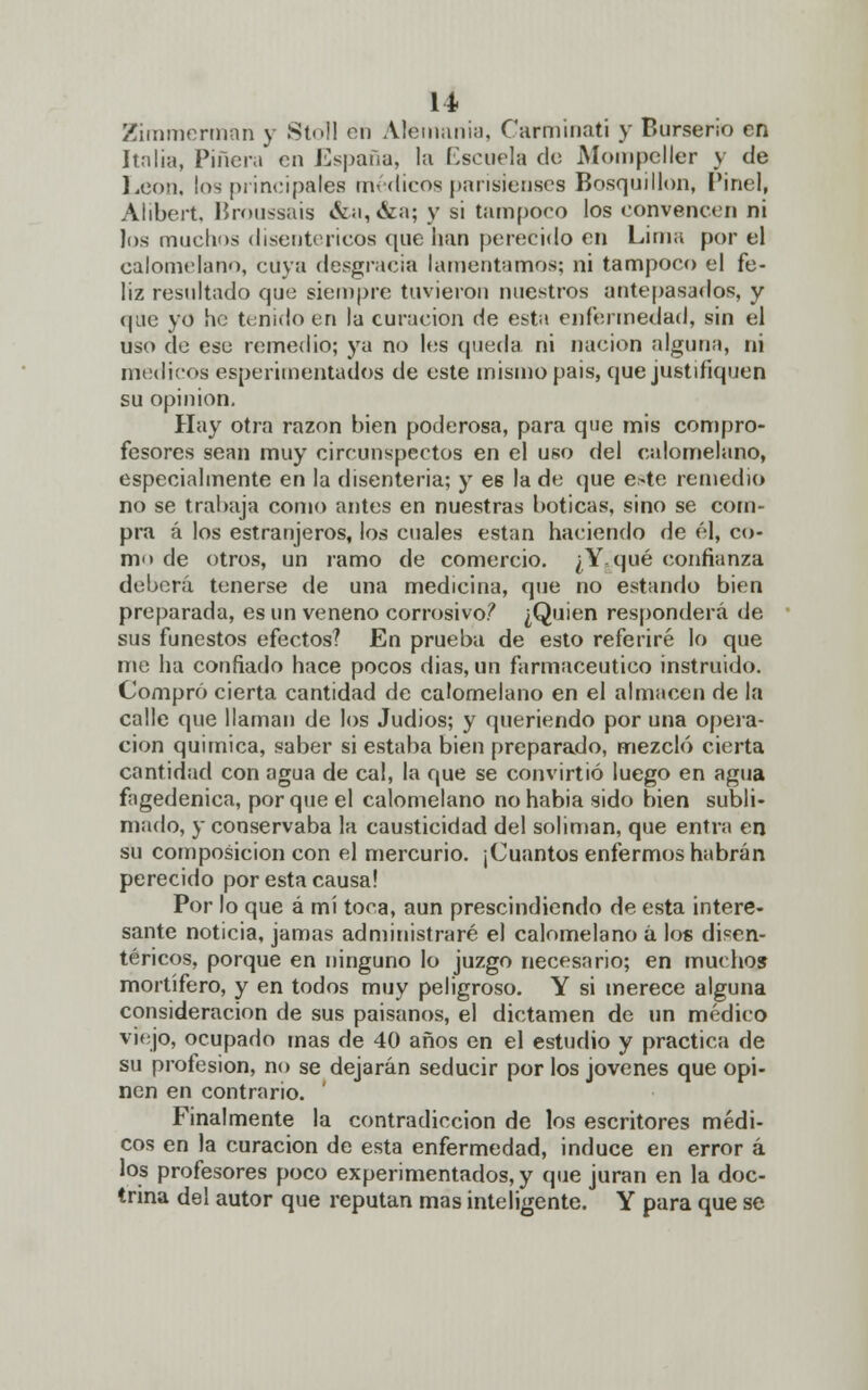 Zímmerman y Stoll en Alemania, Carminati y Burserio en Italia, Pinera en España, la Escuela de Mompcller y de León, los principales médicos parisienses Bosquillon, Pinel, Alibert, Broussais &a,&a; y si tampoeo los convencen ni los muchos disentéricos que lian perecido en Lima por el calomelano, cuya desgracia lamentamos; ni tampoco el fe- liz resultado que siempre tuvieron nuestros antepasados, y que yo he tenido en la curación de esta enfermedad, sin el uso de ese remedio; ya no los queda ni nación alguna, ni médicos esperimentados de este mismo pais, que justifiquen su opinión. Hay otra razón bien poderosa, para que mis compro- fesores sean muy circunspectos en el uso del calomelano, especialmente en la disenteria; y es la de que este remedio no se trabaja como antes en nuestras boticas, sino se com- pra á los estranjeros, los cuales están haciendo de él, co- mo de otros, un ramo de comercio. ¿Y, qué confianza deberá tenerse de una medicina, que no estando bien preparada, es un veneno corrosivo? ¿Quien responderá de sus funestos efectos? En prueba de esto referiré lo que me ha confiado hace pocos dias, un farmacéutico instruido. Compró cierta cantidad de calomelano en el almacén de la calle que llaman de los Judios; y queriendo por una opera- ción química, saber si estaba bien preparado, mezcló cierta cantidad con agua de cal, la que se convirtió luego en agua fagedenica, porque el calomelano no habia sido bien subli- mado, y conservaba la causticidad del solimán, que entra en su composición con el mercurio. ¡Cuantos enfermos habrán perecido por esta causa! Por lo que á mí toca, aun prescindiendo de esta intere- sante noticia, jamas administraré el calomelano á los disen- téricos, porque en ninguno lo juzgo necesario; en muchos mortífero, y en todos muy peligroso. Y si merece alguna consideración de sus paisanos, el dictamen de un médico viejo, ocupado mas de 40 años en el estudio y practica de su profesión, no se dejarán seducir por los jóvenes que opi- nen en contrario. ' Finalmente la contradicción de los escritores médi- cos en la curación de esta enfermedad, induce en error á los profesores poco experimentados, y que juran en la doc- trina del autor que reputan mas inteligente. Y para que se