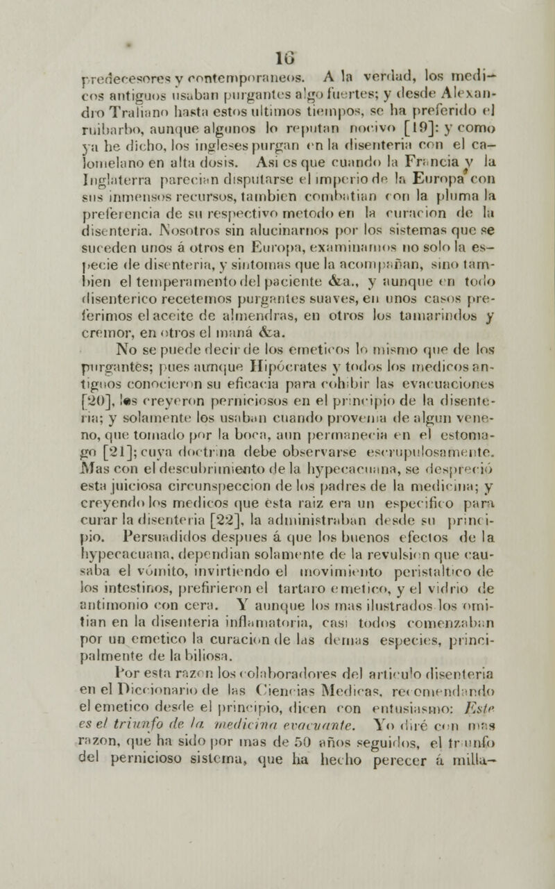 lo predecesores y contemporáneo* Ala verdad, los medi- co* antiguos usaban purgantes algo fuertes; y desde Alexan- droTraliann basta estos últimos tiempos, se ha preferido el ruibarbo, aunque algunos lo reputan nocivo [19]: y como ya lie dicho, los ingleses purgan en la disenteria con el ca- íomelano en alta dosis. Asi es que cuando la Francia v la, Inglaterra parecían disputarse el imperio de la Europa con sus inmensos recursos, también combatían ron la pluma la preferencia de su respectivo método en la curación de la disenteria. Nosotros sin alucinarnos por los sistemas que se suceden unos á otros en Europa, examinamos no solo la es- pecie de disenteria, y sintomas que la acompañan, sino tam- bién el temperamento del paciente &a., y aunque en todo disentérico recetemos purgantes suaves, en unos casos pre- ferimos el aceite de almendras, en otros los tamarindos y crémor, en otros el maná <fea. No se puede decir de los eméticos lo mismo «pie de los purgantes; pues aunque Hipócrates y todos los medieos an- tiguos conocieron su eficacia para cohibir las evacuaciones [20], !«s creyeron perniciosos en el principio de la disente- ria; y solamente los usaban cuando provenia de algún vene- no, que tomado por la boca, aun permanecía en el estoma- go [21]; cuya doctrina debe observarse escrupulosamente. Mascón el descubrimiento déla hypecacuana, se despreció esta juiciosa circunspección de los padres de la medicina; y creyéndolos médicos que ésta raíz era un especifico para curar la disenteria [22], la administraban desde su princi- pio. Persuadidos después á que los buenos efectos de la hypecacuana, dependían solamente de la revulsión que cau- saba el vómito, invirtiendo el movimiento peristáltico de los intestinos, prefirieron el tártaro emético, y el vidrio de antimonio con cera. Y aunque los mas ilustrados los omi- tían en la disenteria inflamatoria, casi todos comenzaban por un emético la curación de las demás especies, princi- palmente de la biliosa. Por esta razón los colaboradores del articulo disenteria en el Diccionario de las Ciencias Medicas, recomendando el emético desde el principio, dicen con entusiasmo: Esic- es el triunfo de la medicina evacuante. Yo diré con mas razón, que ha sido por mas de f)í) años seguidos, el tr culo del pernicioso sistema, que ha hecho perecer a. millu-