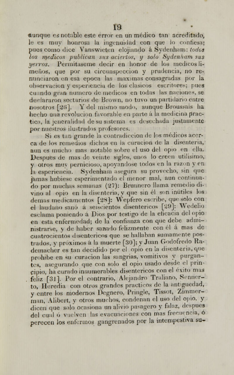 aunque es notable este error en un médico tan acreditado, le es muy honrosa la ingenuidad con que lo confiesa; pues como dice Vanswieten elogiando á Sydenham: todos los médicos publican sus aciertos, y solo Sydenham sus yerros. Permítaseme decir en honor de los médicos li- meños, que por su circunspección y prudencia, no re- nunciaron on esa época las máximas consagradas por la observación y experiencia de los clasicos escritores; pues Cuando gran numero de médicos en todas las naciones, se deHararon sectarios de Brown, no tuvo un partidario entre nosotros [21»]. Y del mismo modo, aunque Broussais ha hecho una revolución favorable en parte á la medicina prac- tica, la jeneralidad de su sistema es desechada justamente por nuestros ilustrados profesores. Si es tan grande la contradicción de los médicos acer- ca de los remedios dichos en la curación de la disenteria, aun es mucho mas notable sobre el uso del opio en ella. Después de mas de veinte siglos, unos lo creen útilísimo, y otros muv pernicioso, apoyándose todos en la razón y en la esperiencia. Sydenham asegura su provecho, sin que jamas hubiese esperimentado el menor mal, aun continua- do por muchas semanas (27): Brunncro llama remedio di- vino al opio en la disenteria, y que sin él son inútiles ios demás medicamentos [28]: Wepfero escribe, que solo con el láudano sanó á seiscientos disentéricos [29]: Wedelio esclama poniendo á Dios por testigo de la eficacia del opio en esta enfermedad; de la confianza con que debe admi- nistrarse, y de haber sanado felizmente con él á mas de cuatrocientos disentéricos que se hallaban sumamente pos- trados, y próximos á la muerte [30]; y Juan Godofredo Ra- demacher es tan decidido por el opio en la disenteria, que prohibe en su curación las sangrías, vomitivos y purgan- tes, asegurando que con solo el opio usado desde el prin- cipio, ha curad© innumerables disentéricos con el éxito mas . feliz [31]. Por el contrario, Alejandro Traliano, Senrier- to, Heredia con otros grandes prácticos de la antigüedad, y entre los modernos Degnero, Pringle, Tissot, Zimmer- man, Alibert, y otros muchos* condenan el uso del opio, y dicen (pie solo ocasiona un alivio pasagero y falaz, después del cual ó vuelven las evacuaciones con mas frecuencia, o perecen los enfermos gangrenados por la intempestiva su-