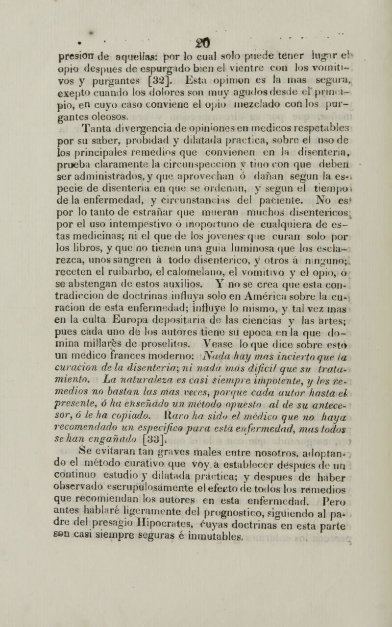 presión de aquellas: por lo cual solo puede tener lugar el opio después de espurgado bien el vientre con los vomiti- vos y purgantes [32]. Esta opinión es la mas segura. exepto cuando los dolores son muy agudos desde ti' prin. 1- pio, en cuyo caso conviene el opio mezclado con los pur- gantes oleosos. Tanta divergencia de opiniones en médicos respetable:; por su saber, probidad y dilatada practica, sobre el uso de los principales remedios c¡ue convienen en Ja disenteria, prueba claramente la circunspección y tino con que deben ser administrados, y que aprovechan ó dañan según la es- pecie de disenteria en que se ordenan, y según el tiempo de la enfermedad, y circunstancias del paciente. No es' por lo tanto de estrañar que mueran muchos disentéricos por el uso intempestivo ó irtoportuno de cualquiera de es- tas medicinas; ni el quede los jóvenes-que curan solo por los libros, y que no tienen una guia luminosa que los escla- rezca, unos sangren á todo disentérico, y otros á ninguno;! receten el ruibarbo, el calomelauo, el vomitivo y el opio, o se abstengan de estos auxilios. Y no se crea que esta con- tradicción de doctrinas influya solo en América sobre la cu- ración de esta enfermedad; influye lo mismo, y tal vez mas en la culta Europa depositaría de las ciencias y las artes; pues cada uno de los autores tiene su época en la que do- mina millares de prosélitos. Véase loque dice sobre esto un medico francés moderno: Nuda hay mas incierto que ia curación de la disenteria; ni nada mas difícil que su trata- miento. La naturaleza es casi siempre impotente, y los re- medios no bastan las mas veces, porque cada autor hasta al presente, ó ha enseñado vn método opuesto al de su antece- sor, ó le ha copiado, [{aro ha sido el medico que no haya recomendado un especifico para esta enfermedad, mas lodos se han engañado [33]i Se evitaran tan graves males entre nosotros, adoptan- do el método curativo que voy a establecer después de un continuo estudio y dilatada practica; y después de haber observado escrupulosamente el efecto de todos los remedios que recomiendan los autores en esta enfermedad. Pero antes hablaré ligeramente del prognostico, siguiendo al pa- dre del presagio Hipócrates, cuyas doctrinas en esta parte sen casi siempre seguras é inmutables.