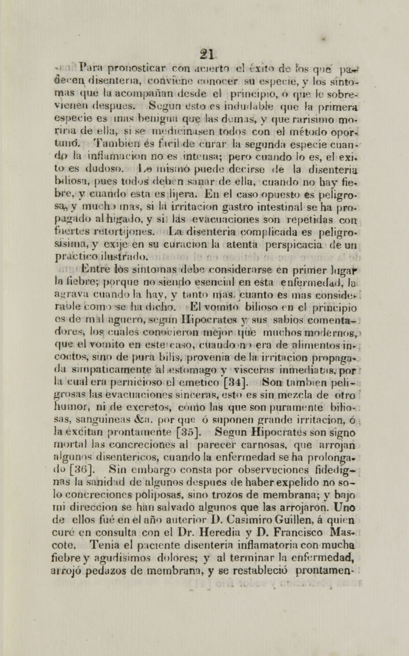 Paro pronosticar ron ¡caerla el éxito de los q'ic pa-r ae<-en disenteria, conviene conocer su especié, y los sínto- mas (pie la acompañan desde el principio, o nue le sobre- vienen después. Según esto es indudable íjire la primera es[>eeie es mas heiügtm que las domas, y que rarísimo mo- riña de ella, si se medicinasen todos con el método opor- tuno. También es f icil de curar la segunda especie cuan- do l;i infirmación no es intensa; pero cuando lo es, el exi. to es dudoso. Lo misino puede decirse de la disenteria biliosa, pues todos deben sanar de ella, cuando no hay fie. bre, y cuando esta es I ñera. En el caso opuesto es peligro- sa,, y much > mas, si la irritación gastro intestinal se ha pro- pagado al hilado, y si las evacuaciones son repetidas con fuertes retortijones. La disenteria complicada es peligro- sísima, y Bocaje en su curación la atenta perspicacia de un practico ilustrado. Entre los sintomas debe considerarse en primer lugar1 In fiebre; porque no siendo esencial en esta enfermedad', la agrava cuando la hay, y tanto mas. cuanto es mas consido raole como se ha dicho. El vomito bilioso en el principio es de mfel agüero, según Hipócrates y sus sabios comenta- dores, los cuales conocieron mejor que muchos modernos, que el vomito en este caso, cuando n » era de alimentos in» cortos, sino de pura bilis, provenia déla irritación propaga da simpáticamente al estomago y visceras inmediatas, por la cual era pernicioso el emético [34], Son también peli- grosas las evacuaciones sinceras, esto es sin mezcla de otro humor, ni de excretos, como las que son puramente bilio- sas, sanguíneas &a. porque ó suponen grande irritación, ó la excitan prontamente [35]. Según Hipócrates son signo mortal las concreciones al parecer carnosas, que arrojan algunos disentéricos, cuando la enfermedad se ha prolonga, do [30]. Sin embargo consta por observueiones fidedig- nas la sanidad de algunos después de haber expelido no so- lo concreciones poliposas, sino trozos de membrana; y bajo mi dirección se han salvado algunos que las arrojaron. Uno de ellos fué en el año anterior I). Casimiro Guillen, á quien curé en consulta con el Dr. Heredia y D. Francisco Mas- cóte. Tenia el paciente disenteria inflamatoria con mucha fiebre y agudísimos dolores; y al terminar la enfermedad, arrojó pedazos de membrana, y se restableció pronlamen-