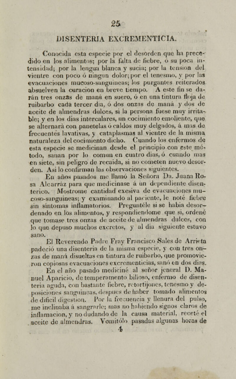 DISENTERIA EXCREMENTICIA. Conocida esta especie por el desorden que ha prece- dido en los alimentos; por la falta de fiebre, ó su poca in- tensidad; por la lengua blanca y sucia; por la tensión del vientre con poco ó ningún dolor; por el tenesmo, y por las evacuaciones mucoso-sanguineas; los purgantes reiterados absuelven la curación en breve tiempo. A este fin se da- rán tres onzas de maná en suero, ó en una tintura floja de ruibarbo cada tercer dia, ó dos onzas de maná y dos de aceite de almendras dulces, si la persona fuese muy irrita- ble; y en los dias intercalares, un cocimiento emoliente, que se alternará con panetelas ó caldos muy delgados, á mas de frecuentes lavativas, y cataplasmas al vientre de la misma naturaleza del cocimiento dicho. Cuando los enfermos de esta especie se medicinan desde el principio con este mé- todo, sanan por lo común en cuatro dias, ó cuando mas en siete, sin peligro de recaida, si no cometen nuevo desor- den. Asi lo confirman las observaciones siguientes. En años pasados me llamó la Señora Da. Juana Ro- sa Alcarráz para que medicinase á un dependiente disen- térico. Mostróme cantidad exesiva de evacuaciones mu- coso-sanguineas; y examinando al paciente, le noté fiebre sin síntomas inflamatorios. Pregúntele si se habia desor- denado en los alimentos, y respondiéndome que si, ordené que tomase tres onzas de aceite de almendras dulces, con lo que depuso muchos excretos, y al dia siguiente estuvo sano. El Reverendo Padre Fray Francisco Sales de Arrieta padeció una disenteria de la misma especie, y con tres on- zas de maná disueltas en tintura de ruibarbo, que promovie- ron copiosas evacuaciones excrementicias, sanó en dos dins, En el año pasado mediciné al señor jeneral D. Ma- nuel Aparicio, de temperamento bilioso, enfermo de disen- teria aguda, con bastante fiebre, retortijones, tenesmo y de- posiciones sanguíneas, después de haber tomado alimentos de difícil digestión. Por la frecuencia y llenura del pulso, me inclinaba á sangrarle; mas no habiendo signos claros de inflamación, y no dudando de la causa material, receté el aceite de almendras. Vomitólo pasadas algunas horas de 4