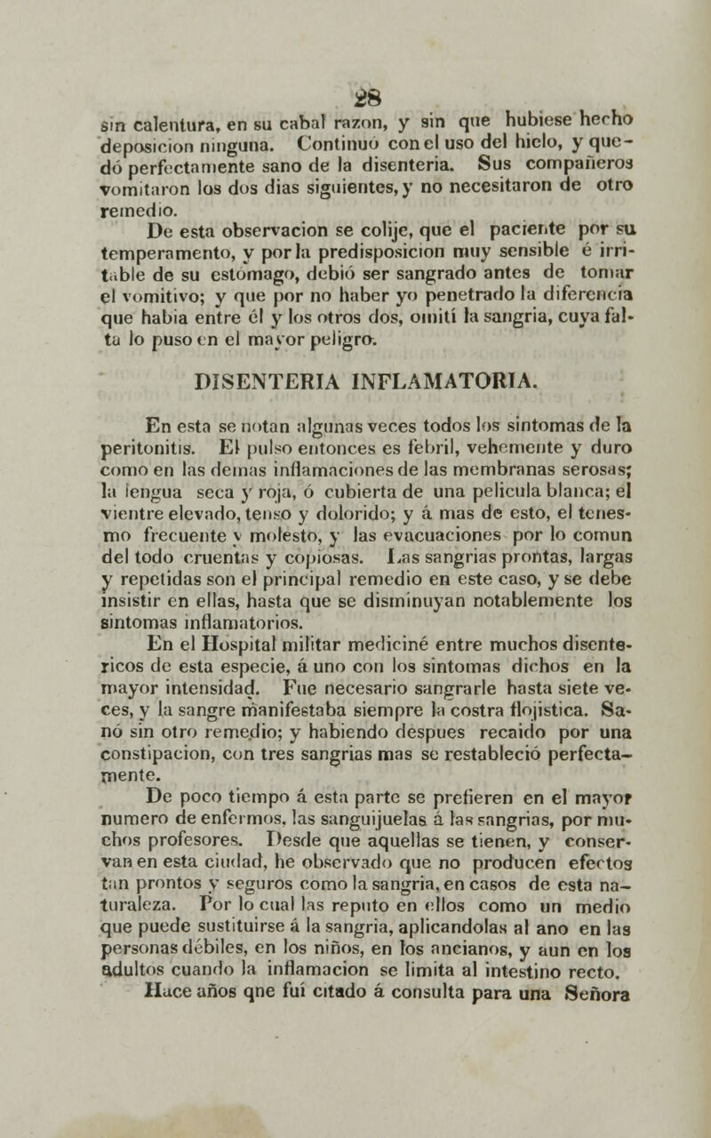 ¿8 sin calentura, en su cabal razón, y sin que hubiese hecho deposición ninguna. Continuo con el uso de! hielo, y que- dó perfectamente sano de la disenteria. Sus compañeros vomitaron los dos dias siguientes,)' no necesitaron de otro remedio. De esta observación se colije, que el paciente por su temperamento, y por la predisposición muy sensible é irri- table de su estomago, debió ser sangrado antes de tomar el vomitivo; y que por no haber yo penetrado la diferencia que habia entre él y los otros dos, omití la sangría, cuya fal- ta lo puso en el mayor peligro. DISENTERIA INFLAMATORIA. En esta se notan algunas veces todos los síntomas de la peritonitis. El pulso entonces es febril, vehemente y duro como en las demás inflamaciones de las membranas serosas; la lengua seca y roja, ó cubierta de una película blanca; el vientre elevado, tenso y dolorido; y á mas de esto, el tenes- mo frecuente y molesto, y las evacuaciones por lo común del todo cruentas y copiosas. Las sangrias prontas, largas y repetidas son el principal remedio en este caso, y se debe insistir en ellas, hasta que se disminuyan notablemente los síntomas inflamatorios. En el Hospital militar mediciné entre muchos disente- ricos de esta especie, á uno con los síntomas dichos en la mayor intensidad. Fue necesario sangrarle hasta siete ve- ces, y la sangre manifestaba siempre la costra flojistica. Sa- nó sin otro remedio; y habiendo después recaido por una constipación, con tres sangrias mas se restableció perfecta- mente. De poco tiempo á esta parte se pretieren en el mayor numero de enfermos, las sanguijuelas á las sangrias, por mu- chos profesores. Desde que aquellas se tienen, y conser- van en esta ciudad, he observado que no producen efectos tan prontos y seguros como la sangría, en casos de esta na- turaleza. Por lo cual las reputo en ellos como un medio que puede sustituirse á la sangría, aplicándolas al ano en las personas débiles, en los niños, en los ancianos, y aun en los adultos cuando la inflamación se limita al intestino recto. Huce años qne fui citado á consulta para una Señora