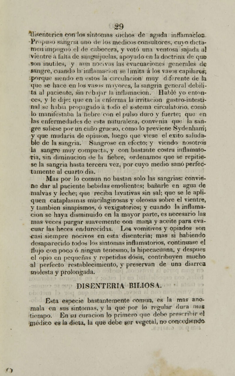 disentérica con los sintonías tiichos de aguda infamación ÍVuptWo sangría uno de ios médicos consultores, cuyo dicta- men impugnó el de cabecera, y votó una ventosa sajada al vientre a falta de sanguijuelas, apoyado en la doctrina de que son inútiles, y aun nocivas las evacuaciones generales de sangre, cuando l;i inflamación se limita á los vasos capilares; porque siendo en estos la circulación muy diferente de la que se hace en los vasos mayores, la sangría general debili- ta al paciente, sin rebajar la inflamación. Hablé yo enton- ces, y le dije: que en la enferma la irritación gastrointesti- nal se había propagado á todo el sistema circulatorio, como lo manifestaba la ñebre con el pulso iluto y fuerte; que en las enfermedades de esta naturaleza, convenia que la san- gre saliese por un caño grueso, tomo lo previene Sydenham; y que mudaria de opinión, luego que viese el éxito saluda- ble de la sangría. Sangróse en efecto; y viendo nosotros la sangre muy compacta, y con bastante costra inflamato- Tia, sin diminución de la fiebre, ordenamos que se repitie- se la sangría hasta tercera vez, por cuyo medio sanó perfec- tamente al cuarto dia. Mas por lo común no bastan solo las sangrías: convie- ne dar al paciente bebidas emolientes; bañarle en agua de malvas y leche; que reciba lavativas sin sal; que se le apli- quen cataplasmas mueilaginosas y oleosas sobre el vientre, y también sinapismos, ó vexigatorios; y cuando la inflama- ción se haya disminuido on la mayor parte, es necesario las mas veces purgar suavemente con maná y aceite para eva- cuar las heces endurecidas. Los vomitivos y opiados son ■casi siempre nocivos en esta disenteria; mas si habiendo desaparecido todos los síntomas inflamatorios, continuase el flujo con poco ó ningún tenesmo, la hipecacuana, y después el opio en pequeñas y repetidas dosis, contribuyen mucho al perfecto restablecimiento, y preservan de una diarrea molesta y prolongada. DISENTERIA BILIOSA. Esta especie bastantemente común, es la mas ano- mala en sus síntomas, y la que por lo regular dura mas tiempo. En su curación lo primero que debe prescribir el Inédito es la dieta, la que debe ser vegetal, no concediendo. n