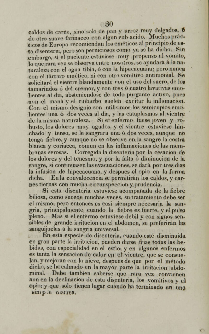 caldos de carne, sino solo de |>an y arroz muy delgados, 6 de otro suave farináceo con algún sub acido. Muchos prác- ticos de Europa recomiendan los eméticos al principio de es- ta disenteria, pero son perniciosos como ya se ha dicho. Sin embargo, si el paciente estuviese muy propenso al vómito, lo <pie rara vez se observa entre nosotros, se ayudara á la na- turalezacon el agua tibia, 6 con la hipecacuaua; pero nunca con el tártaro emético, ni con otro vomitivo antimonial. Se solicitará el vientre blandamente con el uso del suero, de log tamarindos ó del crémor, y con tres ó cuatro lavativas emo- lientes al dia, absteniéndose de todo purgante activo, pues aun el mana y el ruibarbo suelen excitar la inflamación. Con el mismo designio son útilísimos los semicupios emo- lientes una ó dos veces al dia, y las cataplasmas al vientre de la misma naturaleza. Si el enfermo fuese joven y ro- busto, los dolores muy agudos, y el vientre estuviese hin- chado y tenso, se le sangrara una ó dos veces, aunque no tenga fiebre, y aunque no se observe en la sangre la costra blanca y coriácea, común en las inflamaciones de las mem- branas serosas. Corregida la disenteria por la cesación de los dolores y del tenesmo, y por la falta ó diminución de la sangre, si continuasen las evacuaciones, se dará por tres dias la infusión de hipecacuana, y después el opio en la forma dicha. En la convalecencia se permitirán los caldos, y car- nes tiernas con mucha circunspección y prudencia. Si esta disenteria estuviese acompañada de la fiebre biliosa, como sucede muchas veces, su tratamiento debe ser el mismo; pero entonces es casi siempre necesaria la san- gría, principalmente cuando la fiebre es fuerte, y el pulso pleno. Mas si el enfermo estuviese débil y con signos sen- sibles de grande irritación en el abdomen, se preferirán las sanguijuelas á la sangria universal. En esta especie de disenteria, cuando esté disminuida en gran parte la irritación, pueden darse frias todas las be- bidas, con especialidad en el estío; y en algunos enfermos es tanta la sensación de calor en el vientre, que se consue- lan, y mejoran con la nieve, después de que por el método dicho, se ha calmado en la mayor parte la irritación abdo- minal. Debe también saberse que rara vez convienen aun en la declinación de esta disenteria, los vomitivos y el opio; y que solo tienen lugar cuando ha terminado en una simpie oíairea.