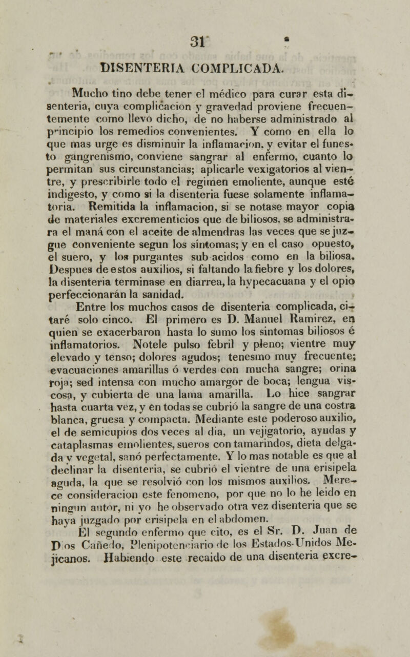 DISENTERIA COMPLICADA. Mucho tino debe tener el médico para curar esta di- senteria, cuya complicación y gravedad proviene frecuen- temente como llevo dicho, de no haberse administrado al p-incipio los remedios convenientes. Y como en ella lo que mas urge es disminuir la inflamación, y evitar el funes- to gangrenismo, conviene sangrar al enfermo, cuanto lo permitan sus circunstancias; aplicarle vexigatorios al vien- tre, y prescribirle todo el régimen emoliente, aunque esté indigesto, y como si la disenteria fuese solamente inflama- toria. Remitida la inflamación, si se notase mayor copia de materiales excrementicios que de biliosos, se administra- ra el maná con el aceite de almendras las veces que se juz- gue conveniente según los síntomas; y en el caso opuesto, el suero, y los purgantes sub ácidos como en la biliosa. Después de estos auxilios, si faltando la fiebre y los dolores, la disenteria terminase en diarrea, la hypecacuana y el opio perfeccionarán la sanidad. Entre los muchos casos de disenteria complicada, ci- taré solo cinco. El primero es D. Manuel Ramirez, en quien se exacerbaron hasta lo sumo los síntomas biliosos é inflamatorios. Nótele pulso febril y pleno; vientre muy elevado y tenso; dolores agudos; tenesmo muy frecuente; evacuaciones amarillas ó verdes con mucha sangre; orina roja; sed intensa con mucho amargor de boca; lengua vis- cosa, y cubierta de una lama amarilla. Lo hice sangrar hasta cuarta vez, y en todas se cubrió la sangre de una costra blanca, gruesa y compacta. Mediante este poderoso auxilio, el de semicupios dos veces al dia, un vejigatorio, ayudas y cataplasmas emolientes, sueros con tamarindos, dieta delga- da v vegetal, sanó perfectamente. Y lo mas notable es que al declinar la disenteria, se cubrió el vientre de una erisipela aguda, la que se resolvió con los mismos auxilios. Mere- ce consideración este fenómeno, por que no lo he leido en ningún autor, ni yo he observado otra vez disenteria que se haya juzgado por erisipela en el abdomen. Él segundo enfermo que cito, es el Sr. D. Juan de Pos Cañedo, Plenipotenciario de los Estados-Unidos Me- jicanos. Habiendo este recaido de una disenteria excre-