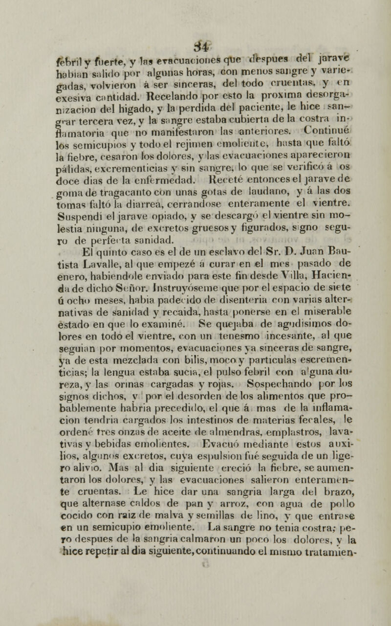 frnnl y fuerte, y las evncua< iones que después del jarave hübuin salido por algunas horas, con menos sangre y varie- gadas, volvieron á ser sinceras, del todo cruentas, y en exesiva cantidad. Recelando por esto la próxima desorga- nización del hígado, y la perdida del paciente, le hice san- grar tercera vez, y la sangre estaba cubierta de la costra in- flamatoria que no manifestaron las anteriores. Continué los semicupios y todo el rejimen emoliente, hasta que faltó la fieore, cesaron los dolores, y las evacuaciones aparecieron pálidas, excrementicias y sin sangre, lo que se verificó á os doce dias de la enfermedad. Receté entonces el jarave de goma de tragacanto con unas gotas de láudano, y á las dos tomas faltó la diarrea, cerrándose enteramente el vientre. Suspendí el jarave opiado, y se descargo el vientre sin mo- lestia ninguna, de exeretos gruesos y figurados, s¡gno segu- ro de perfecta sanidad. El quinto caso es el de un esclavo del Sr. D. Juan Bau- tista Lavalle, al que empezé á curar en el mes pasado de enero, habiéndole enviado para este fin desde Villa, Hacien- da de dicho Señor. Instruyeseme que por el espacio de siete ú ocho meses, habia padecido de disenteria con varias alter- nativas de saniflad y recaída, hasta ponerse en el miserable estado en que lo examiné. Se quejaba de agudísimos do- lores en todo el vientre, con un tenesmo incesante, al que seguían por momentos, evacuaciones ya sinceras de sangre, ya de esta mezclada con bilis, moco y partículas escremen- ticias; la lengua estaba sucia, el pulso febril con a'guna du- reza, y las orinas cargadas y rojas. Sospechando por los signos dichos, y por el desorden de los alimentos que pro- bablemente habría precedido, el que á mas de la inflama- ción tendría cargados los intestinos de materias fecales, le ordené tres onzas de aceite de almendras, emplastros, lava- tivas y bebidas emolientes. Evacuó mediante estos auxi- lios, algunos exeretos, cuya espulsion fué seguida de un lige- ro alivio. Mas al dia siguiente creció la fiebre, se aumen- taron los dolores, y las evacuaciones salieron enteramen- te cruentas. Le hice dar una sangría larga del brazo, que alternase caldos de pan y arroz, con agua de pollo cocido con raíz de malva y semillas de lino, y que entrase en un semicupio emoliente. La sangre no tenia costra; pe- ro después de la sangría calmaron un poro los dolores, y la hice repetir al dia siguiente,continuando el mismo trutaniien-