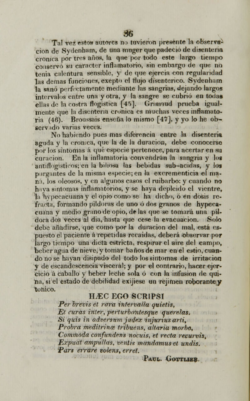 86 Tal vez esto* autores n > tuvieron presente la observa- ción de Sydenham, de una muger que padeció de disenteria crónica por tres años, la que por todo este largo tiempo conservó su carácter inflamatorio, sin embargo de que no tenia calentura sensible, y de que ejercía con regularidad las demás funciones, exepto el Mujo disentérico. Sydenham la sanó perfectamente mediante las sangrías, dejando largos intervalos entre una y otra, y la sangre se cubrió en toda» ellas de la costra flogistica [45]. Grimaud prueba igual- mente que la disenteria crónica es muchas veces inflamato- ria (46). Broussais enseña lo mismo [47], y yo lo he ob- servado varias veces. No habiendo pues mas diferencia entre la disenteria aguda y la cromca, que la de la duración, debe conocerse por los síntomas á qué especie pertenece, para acertar en su curación. En la inflamatoria convendrán la sangría y log antiflogísticos; en la biliosa las bebidas sub-acidas, y los purgantes de la misma especie; en la excrementicia el ma- ná, los oleosos, y en algunos casos el ruibarbo: y cuando no haya síntomas inflamatorios, y se haya depleido el vientre, la hypecacuana y el opio como se ha dicho, ó en dosis re- fracta, formando pildoras de uno ó dos granos de hypeca- cuana y medio grano de opio, d? las que se tomará una pil- dora dos veces al día, hasta que cese la evacuación. Solo debe añadirse, que como por la duración del mal, está es- puesto el paciente á repetidas recaídas, deberá observar por largo tiempo una dieta estricta, respirar el aire del campo, beber agua de nieve, y tomar baños de mar en el estío, cuan- do no se hayan disipado del todo lossintomas de irritación y de escandescenoia visceral; y por el contrario, hacer ejer- cicio á caballo y beber leche sola ó con la infusión de qui- *na, 6Í el estado de debilidad exijiese un rejimen roborante y tónico. H,EC ego scripsi Per brevis et rara íntervaila quietis, Et curas ínter, perturbantesque querrías. Si quis in adversum judez injurius arti, Probra meditrina tribuens, altaría morbo, Commoda confundens nocuis, et recta reeurvis, Ezpuat ampuí/as, ventís mandamus et undis. Pars errare volens, errel. Paul. Gottlieb