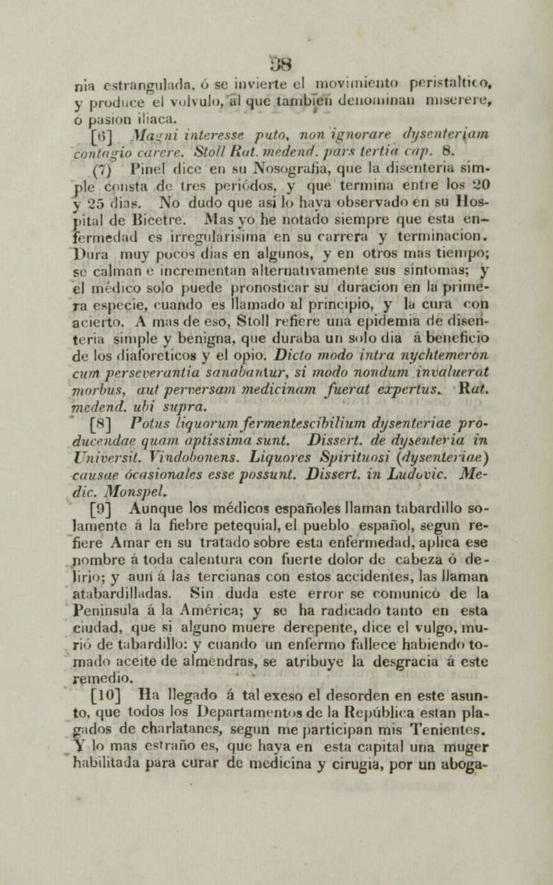 nia estrangulada, ó se invierte el movimiento peristáltico, y produce el volvulo, al que también denominan miserere, O pasión iliaca. [6] Mqgni interesse puto, non ignorar? dysenteriam contagio carere. Stoll Hat. médend. pars tritio cdp. 8. (1) Pinel dice en su Nosografía, que la disenteria sim- ple consta de tres periodos, y que termina entre los 20 y 25 dias. No dudo que asi lo haya observado en su Hos- pital de Bicetre. Mas yo he notado siempre que esta en- fermedad es irregularisima en su carrera y terminación. Dura muy pocos dias en algunos, y en otros mas tiempo; se calman e incrementan alternativamente sus síntomas; y el médico solo puede pronosticar su duración en la prime- ra especie, cuando es llamado al principio, y la cura con acierto. A mas de eso, Stoll refiere una epidemia de disen- teria simple y benigna, que duraba un solo dia á beneficio de los diaforéticos y el opio. Dicto modo ivirá nychtemeron curtí perseverando, sanabaniur, si modo nondum invaluerat morbus, aut perversam medicinam fuerat expertus^ Rat. medend. ubi supra. [8] Potus liquorum ferménteseibilium dysenteriae pro- duce.ndae quam aptissima sunt. Dissert. de dysenteria in Universit. Vindobonens. Liquores Spirituosi {dysenteriae) causae ocasionales esse possunt. Dissert. in Ludovic. Me- die. Monspel. [9] Aunque los médicos españoles llaman tabardillo so- lamente á la fiebre petequial, el pueblo español, según re- fiere Amar en su tratado sobre esta enfermedad, aplica ese nombre á toda calentura con fuerte dolor de cabeza ó de- lirio; y aun á las tercianas con estos accidentes, las llaman atabardilladas. Sin duda este error se comunicó de la Península á la América; y se ha radicado tanto en esta ciudad, que si alguno muere derepente, dice el vulgo, mu- rió de tabardillo: y cuando un enfermo fallece habiendo to- mado aceite de almendras, se atribuye la desgracia á este remedio. [10] Ha llegado á tal exeso el desorden en este asun- to, que todos los Departamentos de la República están pla- gados de charlatanes, según me participan mis Tenientes. Y lo mas estraño es, que haya en esta capital una muger habilitada para curar de medicina y cirugía, por un aboga-