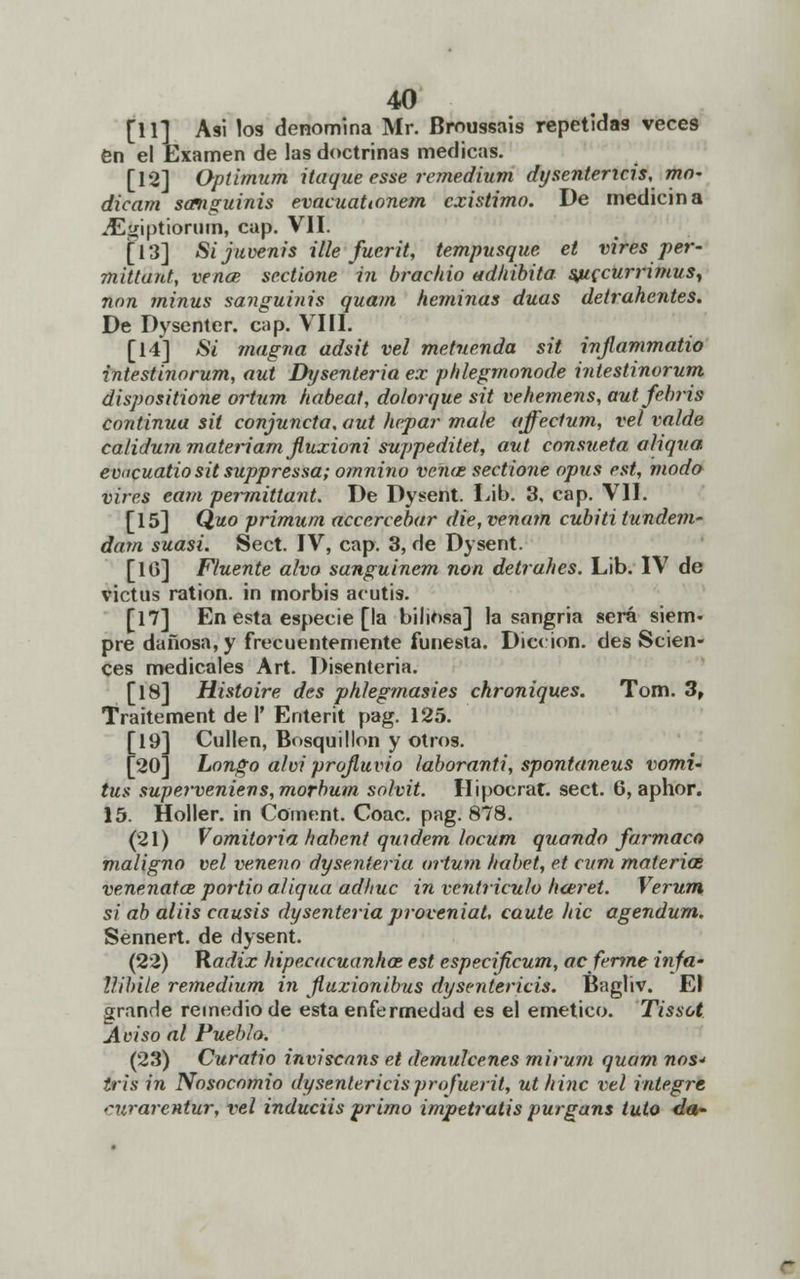 [11] Asi los denomina Mr. Broussais repetidas veces en el Examen de las doctrinas medicas. [12] Optimum itaque esse remedium dysentericis,mn- dicam sanguinis evacuaUonem existimo. De medicina jEgiptiorum, cap. VII. [13] Si juvenis Ule fucrit, tempusque et vires per- mitlant, vence sectione in braehio adhibita sjuecurrimus, non minus sanguinis quam heminas duas detrahentes. De Dysenter. cap. VIII. [14] Si 7/iagna adsit vel metnenda sil injlammatio intestinorum, aut Dysenteria ex phlegrnonode intestinorum dispositione ortum habeat, dolorque sit vehemens, autfebris continua sit conjuncta, aut hepar mate affeclum, vel va/de calidum materiam Jluxioni suppeditet, aut consueta aliqua evucuatio sit suppressa; omnino vena; sectione opus est, modo vires eam permittant. De Dysent. Lib. 3, cap. VII. [15] Quo primum accercebar die, venam cubiti tundem- dam suasi. Sect. IV, cap. 3, de Dysent. [10] Fluente alvo sanguinem non detrahes. Lib. IV de victus ration. in morbis acutis. [17] En esta especie [la biliosa] la sangria será siem- pre dañosa, y frecuentemente funesta. Dicción, des Scien- ces medicales Art. Disenteria. [18] Histoire des phlegmasies chroniques. Tom. 3, Traitement de 1' Enterit pag. 125. [19] Cuiten, Bosquillon y otros. [20] Longo alvi projluvio ¡aboranti, spontaneus vomi- tus superveniens,morbum solvit. Hipocrat. sect. 0, aphor. 15. Holler. in Coment. Coac. pag. 878. (21) Vomitoria habent quidem locum quando fármaco maligno vel veneno dysenteria ortum habet, et curtí materia venenatce portio aliqua adhuc in ventrículo hceret. Verum si ab aliis causis dysenteria proveniat, caute /tic agendum. Sennert. de dysent. (22) Kadix hipecacuanhat est especificum, acfertne infa- llibile remedium in jluxionibus dysentericis. Bagliv. El grande remedio de esta enfermedad es el emético. Tissot Aviso al Pueblo. (23) Curatio inviscans et démulcenes miru?n quam nos* tris in Nosocomio dysentericisprofuerit, ut hinc vel integre rurarentur, vel induciis primo impetratis purgans tuto </«•