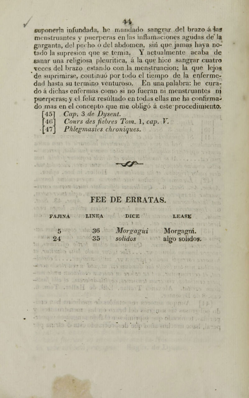 vi 6uponerla infundada, he mandado sangrar del brazo a Jas menstruantes y pnerperas en las inflamaciones agudas de la garganta, del pcrho ó del abdomen, sin que jamas haya no- tado la supresión que se temia. Y actualmente acaba de sanar una religiosa pleuritiea, ú la que hice sangrar cuatro veces del brazo estando con la menstruación; la que lejos de suprimirse, continuó por todo el tiempo de la enferme- dad hasta su termino venturoso. En una palabra: he cura- do á dichas enfermas como si no fueran ni menstruantes ni puérperas; y el feliz resultado en todas ellas me ha confirma- do mas en el concepto que me obligó á este procedimiento. [45 [4.; [47 Cap. 3 de Dysent. Cours des fiebres To?n. 1, cap. V. Phlegmasies chroniques. FEE DE ERRATAS. FAJINA LINEA DICE LÉASE 5 24 36 35 Morgagui solidos Morgagni. algo solidos.