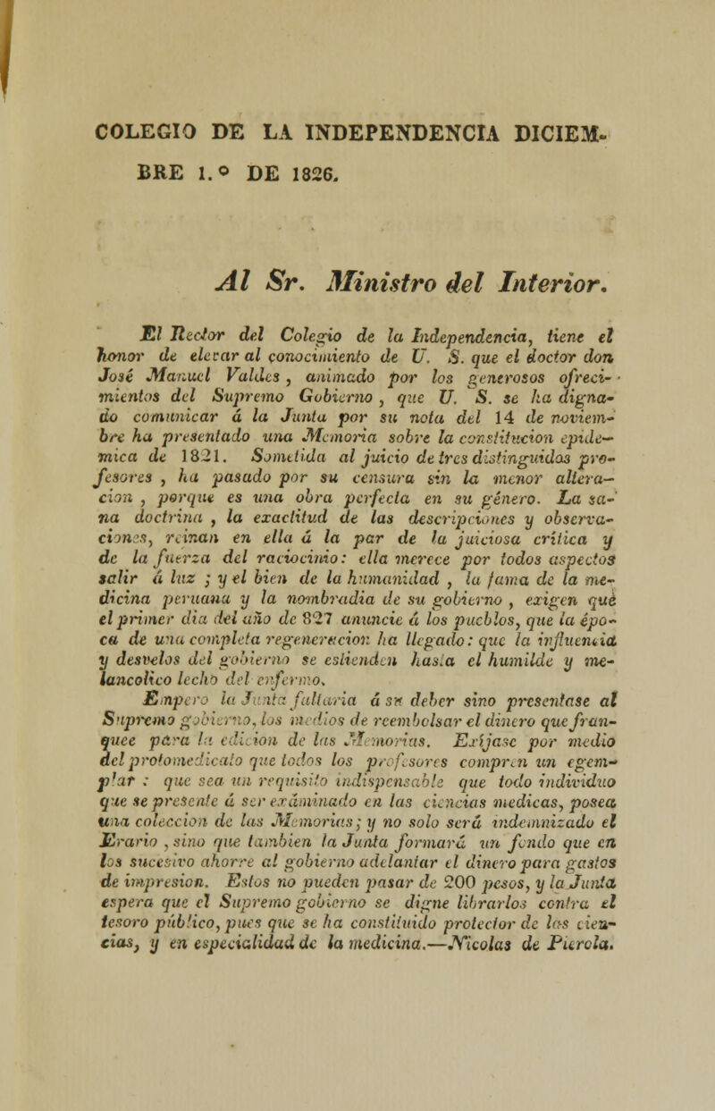 COLEGIO DE LA INDEPENDENCIA DICIEM- BRE l.o DE 1826. Al Sr. Ministro del Interior. El Hedor del Colegio de la Independencia, tiene el honor de elevar al conocimiento de U. S. que el doctor don José Manuel Valdcs , animado por los generosos ofrecí' ■ mientas del Supremo Gobierno , que U. S. se ha digna- do comunicar á la Junta por su nota del 14 cíe noviem¿ bre ha presentado una Memoria sobre la constitución epidé- mica de 1821. Sometida al juicio de tres distinguido:} pro- fesores , ha pasudo por su censura sin la menor altera- ción , porque es una obra perfecta en su género. La sa- na doctrina , la exactitud de las descripciones y observa- ciones, reinan en ella á la per de la juiciosa crítica y de la fuerza del raciocinio: ella merece por todos aspectos salir á luz ; y el bien de la humanidad , la fama de la me- dicina peruana y la nombradia de su gobierno , exigen qué el primer dia del uño de 827 anuncie á los pueblos, que la épo- ca de una completa regeneración ha llegado: que la injluemict. y desvelos del gobierno se eslienden has.a el humilde y me- lancólico lecho del enfermó* Empero U¿3 ira foliaría á sn deber sino presentase al Supremo gobierno, los medios de reembolsar el dinero que fran- quee pci-a la edición de l(ts Memorias. Exíjase por medio del protomedicato que todos los profesores compren un egem- p'ur ; que rea un requisito indispensable que todo individuo que se presente á ser examinado en las cLncias medicas, posea «« colección de las Memorias¡ y no solo será indemnizado el Erario , sino que también la Junta formará un fendo que en L,s sucesivo ahorre al gobierno adelantar ti dinero para gastos de impresión. Estos no pueden pasar de 200 pesos, y la Junta, espera que el Supremo gobierno se digne librarlos centra el tesoro público, pues que se ha constituido protector de las tiew cias} y en especialidad de la medicina.—.Yicolas de Pitrola.